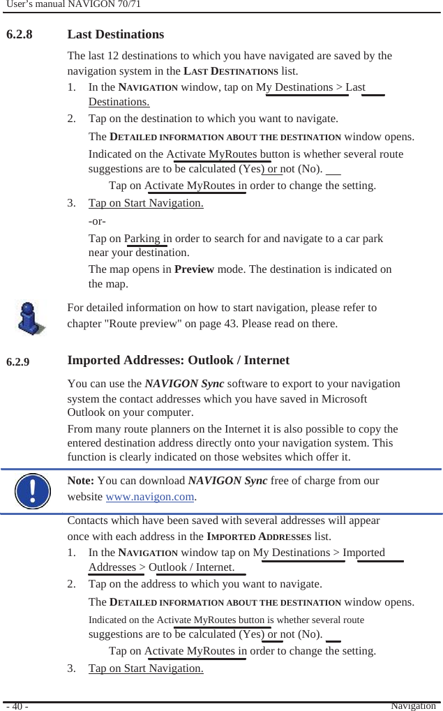              User’s manual NAVIGON 70/71    6.2.8                     6.2.9                      - 40 -    Last Destinations The last 12 destinations to which you have navigated are saved by the navigation system in the LAST DESTINATIONS list. 1. In the NAVIGATION window, tap on My Destinations &gt; Last Destinations. 2.  Tap on the destination to which you want to navigate. The DETAILED INFORMATION ABOUT THE DESTINATION window opens. Indicated on the Activate MyRoutes button is whether several route   suggestions are to be calculated (Yes) or not (No).   Tap on Activate MyRoutes in order to change the setting. 3.  Tap on Start Navigation. -or- Tap on Parking in order to search for and navigate to a car park near your destination. The map opens in Preview mode. The destination is indicated on the map. For detailed information on how to start navigation, please refer to chapter &quot;Route preview&quot; on page 43. Please read on there.  Imported Addresses: Outlook / Internet You can use the NAVIGON Sync software to export to your navigation system the contact addresses which you have saved in Microsoft Outlook on your computer. From many route planners on the Internet it is also possible to copy the entered destination address directly onto your navigation system. This function is clearly indicated on those websites which offer it. Note: You can download NAVIGON Sync free of charge from our website www.navigon.com. Contacts which have been saved with several addresses will appear once with each address in the IMPORTED ADDRESSES list. 1. In the NAVIGATION window tap on My Destinations &gt; Imported Addresses &gt; Outlook / Internet. 2.  Tap on the address to which you want to navigate.   The DETAILED INFORMATION ABOUT THE DESTINATION window opens. Indicated on the Activate MyRoutes button is whether several route   suggestions are to be calculated (Yes) or not (No).   Tap on Activate MyRoutes in order to change the setting. 3.  Tap on Start Navigation.  Navigation 