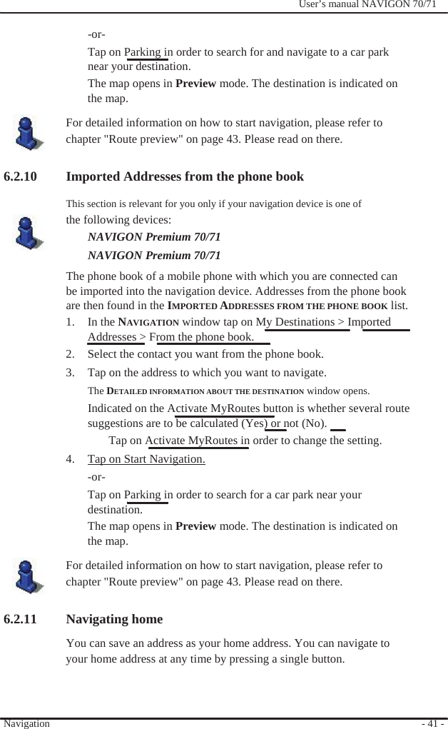                -or-              User’s manual NAVIGON 70/71   Tap on Parking in order to search for and navigate to a car park near your destination. The map opens in Preview mode. The destination is indicated on the map. For detailed information on how to start navigation, please refer to chapter &quot;Route preview&quot; on page 43. Please read on there.  6.2.10 Imported Addresses from the phone book This section is relevant for you only if your navigation device is one of the following devices: NAVIGON Premium 70/71 NAVIGON Premium 70/71   The phone book of a mobile phone with which you are connected can be imported into the navigation device. Addresses from the phone book are then found in the IMPORTED ADDRESSES FROM THE PHONE BOOK list. 1. In the NAVIGATION window tap on My Destinations &gt; Imported Addresses &gt; From the phone book. 2.  Select the contact you want from the phone book. 3.  Tap on the address to which you want to navigate.   The DETAILED INFORMATION ABOUT THE DESTINATION window opens. Indicated on the Activate MyRoutes button is whether several route   suggestions are to be calculated (Yes) or not (No).   Tap on Activate MyRoutes in order to change the setting. 4.  Tap on Start Navigation. -or- Tap on Parking in order to search for a car park near your destination. The map opens in Preview mode. The destination is indicated on the map. For detailed information on how to start navigation, please refer to chapter &quot;Route preview&quot; on page 43. Please read on there.  6.2.11 Navigating home You can save an address as your home address. You can navigate to   your home address at any time by pressing a single button.    Navigation    - 41 - 