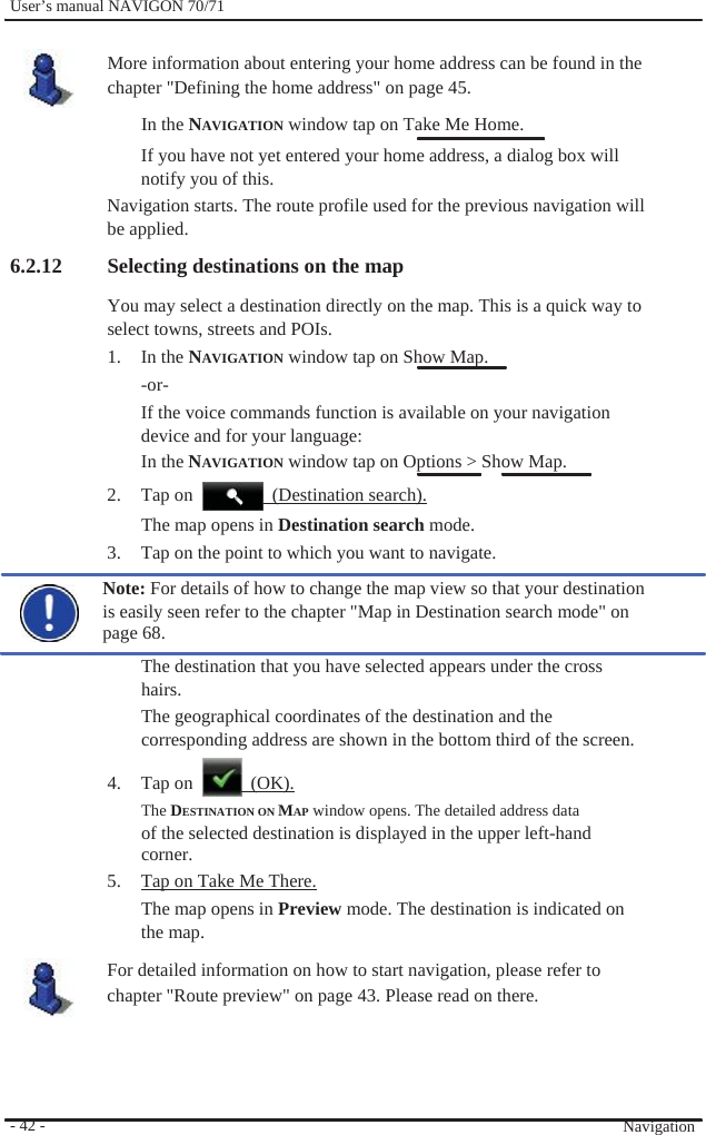              User’s manual NAVIGON 70/71    More information about entering your home address can be found in the chapter &quot;Defining the home address&quot; on page 45. In the NAVIGATION window tap on Take Me Home. If you have not yet entered your home address, a dialog box will notify you of this. Navigation starts. The route profile used for the previous navigation will be applied. 6.2.12 Selecting destinations on the map You may select a destination directly on the map. This is a quick way to select towns, streets and POIs. 1. In the NAVIGATION window tap on Show Map. -or- If the voice commands function is available on your navigation device and for your language: In the NAVIGATION window tap on Options &gt; Show Map. 2.  Tap on    (Destination search).                         - 42 -   The map opens in Destination search mode. 3.  Tap on the point to which you want to navigate. Note: For details of how to change the map view so that your destination is easily seen refer to the chapter &quot;Map in Destination search mode&quot; on page 68. The destination that you have selected appears under the cross hairs. The geographical coordinates of the destination and the corresponding address are shown in the bottom third of the screen.  4. Tap on   (OK). The DESTINATION ON MAP window opens. The detailed address data of the selected destination is displayed in the upper left-hand corner. 5.  Tap on Take Me There. The map opens in Preview mode. The destination is indicated on the map. For detailed information on how to start navigation, please refer to chapter &quot;Route preview&quot; on page 43. Please read on there.      Navigation 