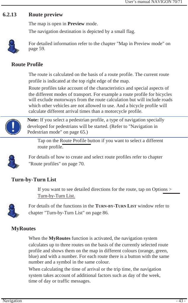                6.2.13 Route preview The map is open in Preview mode.              User’s manual NAVIGON 70/71   The navigation destination is depicted by a small flag.  For detailed information refer to the chapter &quot;Map in Preview mode&quot; on page 59.  Route Profile The route is calculated on the basis of a route profile. The current route profile is indicated at the top right edge of the map.   Route profiles take account of the characteristics and special aspects of the different modes of transport. For example a route profile for bicycles will exclude motorways from the route calculation but will include roads which other vehicles are not allowed to use. And a bicycle profile will calculate different arrival times than a motorcycle profile. Note: If you select a pedestrian profile, a type of navigation specially developed for pedestrians will be started. (Refer to &quot;Navigation in Pedestrian mode&quot; on page 65.) Tap on the Route Profile button if you want to select a different route profile. For details of how to create and select route profiles refer to chapter &quot;Route profiles&quot; on page 70.  Turn-by-Turn List If you want to see detailed directions for the route, tap on Options &gt; Turn-by-Turn List. For details of the functions in the TURN-BY-TURN LIST window refer to   chapter &quot;Turn-by-Turn List&quot; on page 86.  MyRoutes When the MyRoutes function is activated, the navigation system calculates up to three routes on the basis of the currently selected route profile and shows them on the map in different colours (orange, green, blue) and with a number. For each route there is a button with the same number and a symbol in the same colour. When calculating the time of arrival or the trip time, the navigation system takes account of additional factors such as day of the week, time of day or traffic messages.   Navigation   - 43 - 