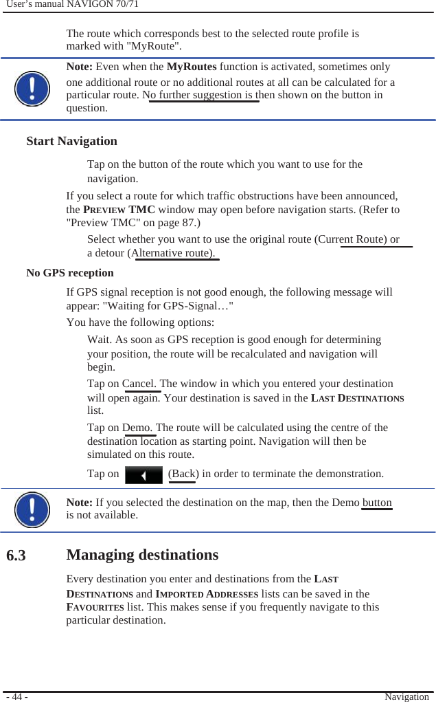              User’s manual NAVIGON 70/71    The route which corresponds best to the selected route profile is marked with &quot;MyRoute&quot;. Note: Even when the MyRoutes function is activated, sometimes only   one additional route or no additional routes at all can be calculated for a particular route. No further suggestion is then shown on the button in question.  Start Navigation Tap on the button of the route which you want to use for the navigation. If you select a route for which traffic obstructions have been announced, the PREVIEW TMC window may open before navigation starts. (Refer to &quot;Preview TMC&quot; on page 87.) Select whether you want to use the original route (Current Route) or   a detour (Alternative route). No GPS reception If GPS signal reception is not good enough, the following message will appear: &quot;Waiting for GPS-Signal…&quot; You have the following options: Wait. As soon as GPS reception is good enough for determining your position, the route will be recalculated and navigation will begin. Tap on Cancel. The window in which you entered your destination will open again. Your destination is saved in the LAST DESTINATIONS list. Tap on Demo. The route will be calculated using the centre of the destination location as starting point. Navigation will then be simulated on this route. Tap on    (Back) in order to terminate the demonstration.     6.3         - 44 -    Note: If you selected the destination on the map, then the Demo button is not available.  Managing destinations Every destination you enter and destinations from the LAST   DESTINATIONS and IMPORTED ADDRESSES lists can be saved in the FAVOURITES list. This makes sense if you frequently navigate to this   particular destination.      Navigation 