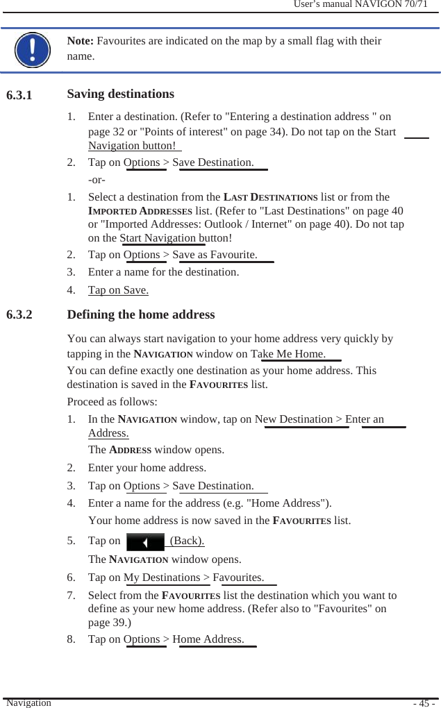                    6.3.1              User’s manual NAVIGON 70/71    Note: Favourites are indicated on the map by a small flag with their name.  Saving destinations 1.  Enter a destination. (Refer to &quot;Entering a destination address &quot; on page 32 or &quot;Points of interest&quot; on page 34). Do not tap on the Start Navigation button!   2.  Tap on Options &gt; Save Destination. -or- 1.  Select a destination from the LAST DESTINATIONS list or from the IMPORTED ADDRESSES list. (Refer to &quot;Last Destinations&quot; on page 40   or &quot;Imported Addresses: Outlook / Internet&quot; on page 40). Do not tap   on the Start Navigation button!   2.  Tap on Options &gt; Save as Favourite. 3.  Enter a name for the destination. 4.  Tap on Save. 6.3.2   Defining the home address You can always start navigation to your home address very quickly by   tapping in the NAVIGATION window on Take Me Home. You can define exactly one destination as your home address. This   destination is saved in the FAVOURITES list. Proceed as follows: 1. In the NAVIGATION window, tap on New Destination &gt; Enter an Address. The ADDRESS window opens. 2.  Enter your home address. 3.  Tap on Options &gt; Save Destination. 4.  Enter a name for the address (e.g. &quot;Home Address&quot;). Your home address is now saved in the FAVOURITES list. 5. Tap on   (Back).          Navigation The NAVIGATION window opens. 6.  Tap on My Destinations &gt; Favourites. 7. Select from the FAVOURITES list the destination which you want to define as your new home address. (Refer also to &quot;Favourites&quot; on page 39.) 8.  Tap on Options &gt; Home Address.    - 45 - 