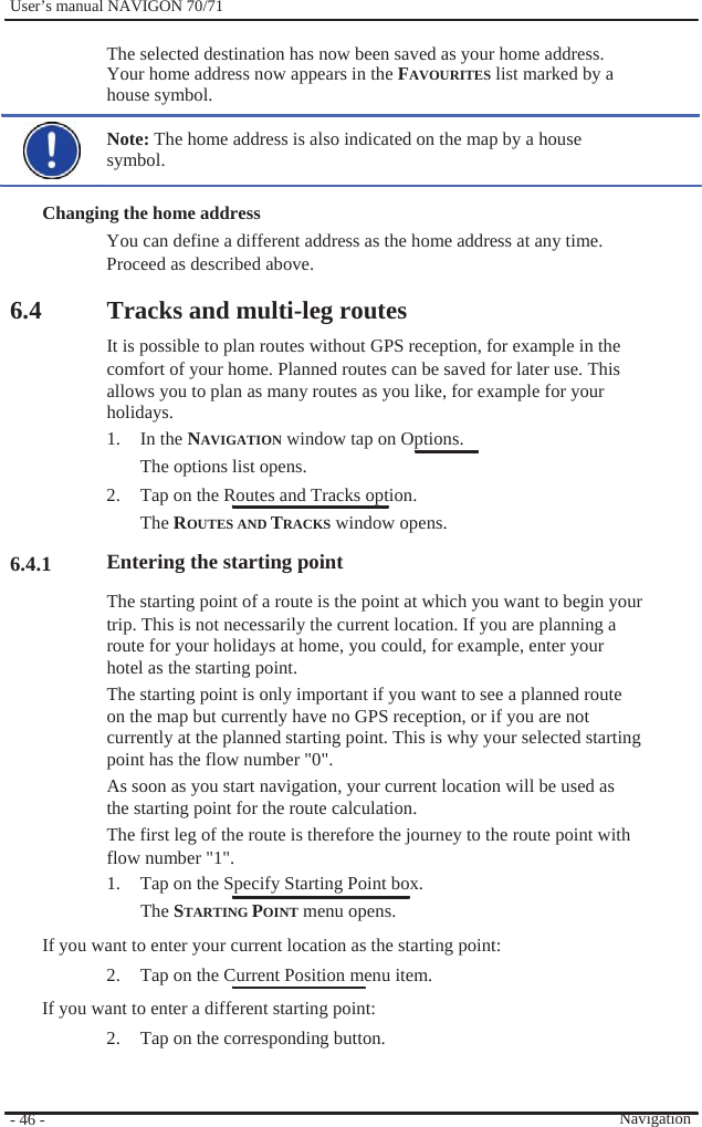              User’s manual NAVIGON 70/71    The selected destination has now been saved as your home address. Your home address now appears in the FAVOURITES list marked by a house symbol.  Note: The home address is also indicated on the map by a house symbol.  Changing the home address You can define a different address as the home address at any time. Proceed as described above.  6.4          6.4.1  Tracks and multi-leg routes It is possible to plan routes without GPS reception, for example in the   comfort of your home. Planned routes can be saved for later use. This allows you to plan as many routes as you like, for example for your holidays. 1. In the NAVIGATION window tap on Options. The options list opens. 2.  Tap on the Routes and Tracks option. The ROUTES AND TRACKS window opens. Entering the starting point The starting point of a route is the point at which you want to begin your trip. This is not necessarily the current location. If you are planning a route for your holidays at home, you could, for example, enter your hotel as the starting point. The starting point is only important if you want to see a planned route on the map but currently have no GPS reception, or if you are not currently at the planned starting point. This is why your selected starting point has the flow number &quot;0&quot;. As soon as you start navigation, your current location will be used as the starting point for the route calculation. The first leg of the route is therefore the journey to the route point with flow number &quot;1&quot;.   1.  Tap on the Specify Starting Point box. The STARTING POINT menu opens. If you want to enter your current location as the starting point: 2.  Tap on the Current Position menu item. If you want to enter a different starting point: 2.  Tap on the corresponding button.     - 46 -          Navigation 