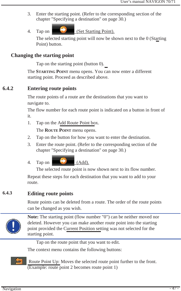              User’s manual NAVIGON 70/71    3.  Enter the starting point. (Refer to the corresponding section of the chapter &quot;Specifying a destination&quot; on page 30.)  4. Tap on    (Set Starting Point). The selected starting point will now be shown next to the 0 (Starting   Point) button.  Changing the starting point   Tap on the starting point (button 0). The STARTING POINT menu opens. You can now enter a different starting point. Proceed as described above.  6.4.2                6.4.3               Navigation  Entering route points The route points of a route are the destinations that you want to navigate to. The flow number for each route point is indicated on a button in front of it. 1.  Tap on the Add Route Point box.   The ROUTE POINT menu opens. 2.  Tap on the button for how you want to enter the destination. 3.  Enter the route point. (Refer to the corresponding section of the chapter &quot;Specifying a destination&quot; on page 30.)  4. Tap on   (Add). The selected route point is now shown next to its flow number. Repeat these steps for each destination that you want to add to your route.  Editing route points Route points can be deleted from a route. The order of the route points can be changed as you wish. Note: The starting point (flow number &quot;0&quot;) can be neither moved nor deleted. However you can make another route point into the starting point provided the Current Position setting was not selected for the starting point. Tap on the route point that you want to edit. The context menu contains the following buttons:    Route Point Up: Moves the selected route point further to the front. (Example: route point 2 becomes route point 1)      - 47 - 