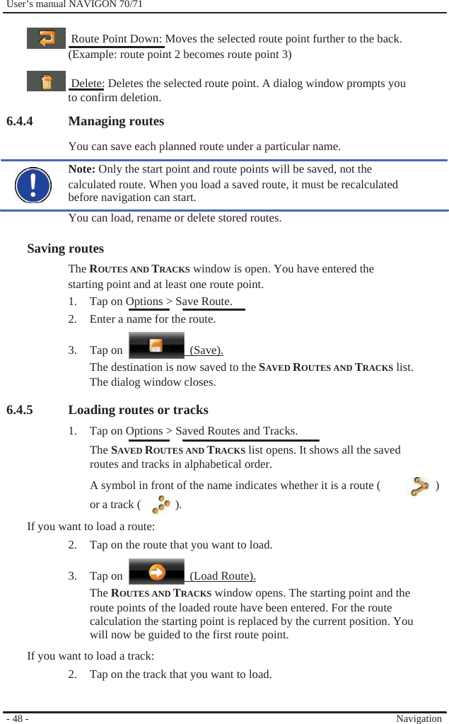              User’s manual NAVIGON 70/71      Route Point Down: Moves the selected route point further to the back. (Example: route point 2 becomes route point 3)      Delete: Deletes the selected route point. A dialog window prompts you to confirm deletion. 6.4.4 Managing routes You can save each planned route under a particular name. Note: Only the start point and route points will be saved, not the calculated route. When you load a saved route, it must be recalculated before navigation can start. You can load, rename or delete stored routes.  Saving routes The ROUTES AND TRACKS window is open. You have entered the starting point and at least one route point. 1.  Tap on Options &gt; Save Route. 2.  Enter a name for the route.  3. Tap on   (Save). The destination is now saved to the SAVED ROUTES AND TRACKS list. The dialog window closes.  6.4.5   Loading routes or tracks 1.  Tap on Options &gt; Saved Routes and Tracks. The SAVED ROUTES AND TRACKS list opens. It shows all the saved routes and tracks in alphabetical order. A symbol in front of the name indicates whether it is a route (  ) or a track (  ). If you want to load a route: 2.  Tap on the route that you want to load.  3. Tap on   (Load Route). The ROUTES AND TRACKS window opens. The starting point and the route points of the loaded route have been entered. For the route calculation the starting point is replaced by the current position. You   will now be guided to the first route point. If you want to load a track: 2.  Tap on the track that you want to load.   - 48 -     Navigation 