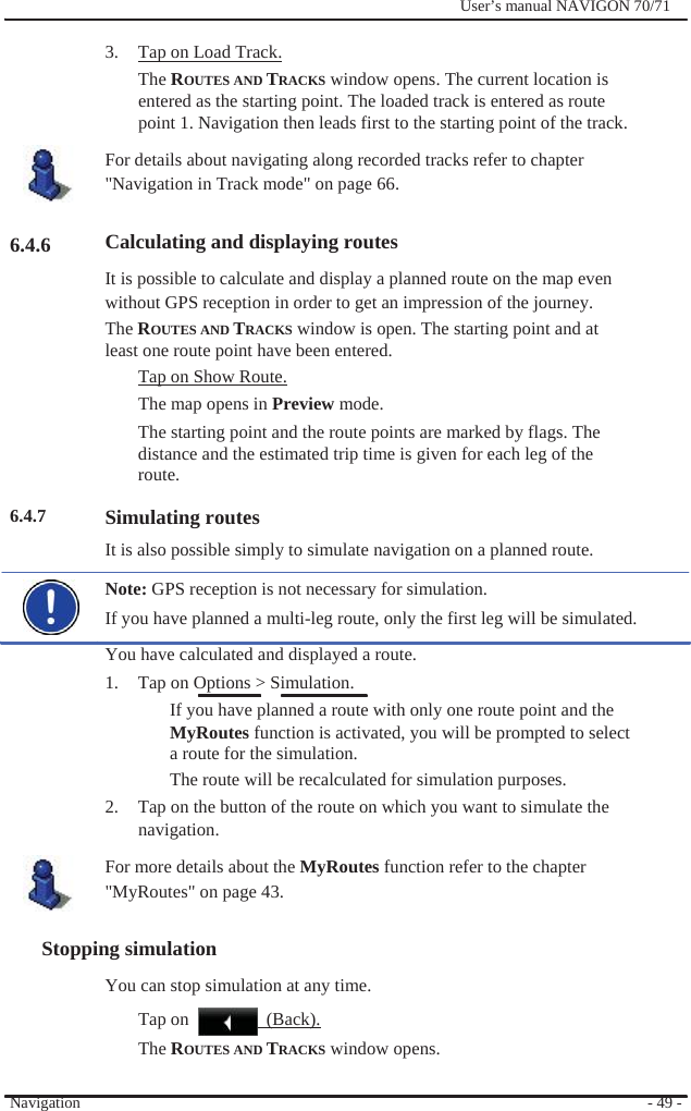                3.  Tap on Load Track.              User’s manual NAVIGON 70/71          6.4.6           6.4.7 The ROUTES AND TRACKS window opens. The current location is entered as the starting point. The loaded track is entered as route point 1. Navigation then leads first to the starting point of the track. For details about navigating along recorded tracks refer to chapter &quot;Navigation in Track mode&quot; on page 66.  Calculating and displaying routes It is possible to calculate and display a planned route on the map even without GPS reception in order to get an impression of the journey.   The ROUTES AND TRACKS window is open. The starting point and at least one route point have been entered. Tap on Show Route. The map opens in Preview mode. The starting point and the route points are marked by flags. The distance and the estimated trip time is given for each leg of the route.  Simulating routes It is also possible simply to simulate navigation on a planned route. Note: GPS reception is not necessary for simulation. If you have planned a multi-leg route, only the first leg will be simulated. You have calculated and displayed a route. 1.  Tap on Options &gt; Simulation. If you have planned a route with only one route point and the MyRoutes function is activated, you will be prompted to select a route for the simulation. The route will be recalculated for simulation purposes. 2.  Tap on the button of the route on which you want to simulate the navigation. For more details about the MyRoutes function refer to the chapter &quot;MyRoutes&quot; on page 43.  Stopping simulation You can stop simulation at any time. Tap on    (Back).   Navigation The ROUTES AND TRACKS window opens.    - 49 - 