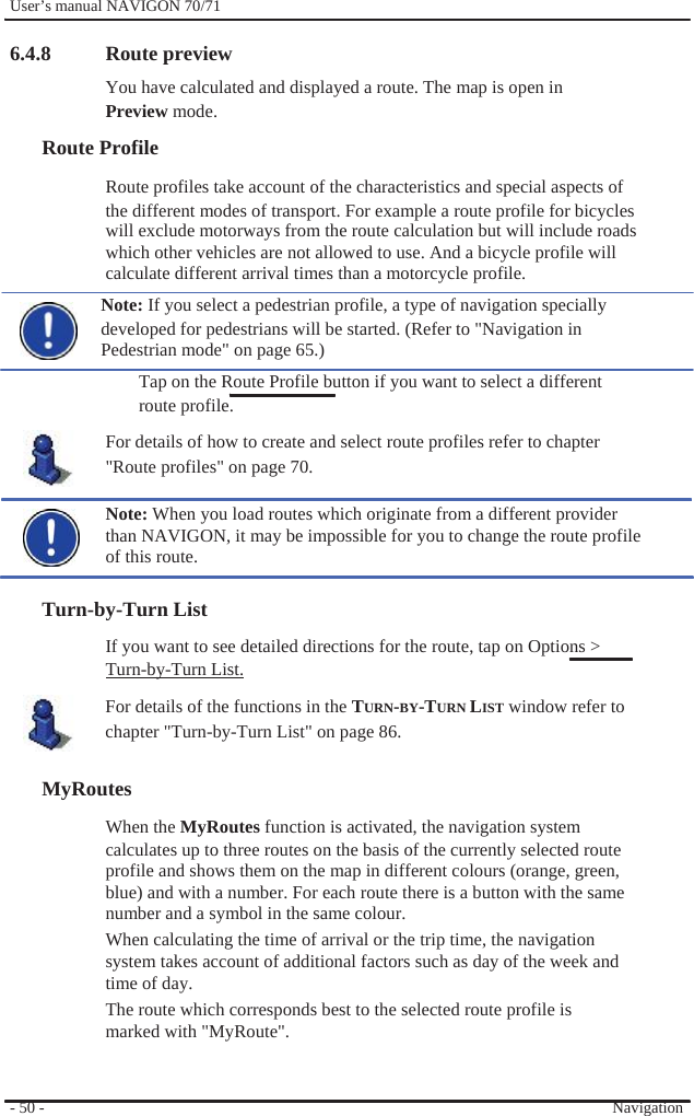              User’s manual NAVIGON 70/71    6.4.8  Route preview You have calculated and displayed a route. The map is open in Preview mode. Route Profile Route profiles take account of the characteristics and special aspects of the different modes of transport. For example a route profile for bicycles will exclude motorways from the route calculation but will include roads which other vehicles are not allowed to use. And a bicycle profile will calculate different arrival times than a motorcycle profile. Note: If you select a pedestrian profile, a type of navigation specially developed for pedestrians will be started. (Refer to &quot;Navigation in Pedestrian mode&quot; on page 65.) Tap on the Route Profile button if you want to select a different route profile. For details of how to create and select route profiles refer to chapter &quot;Route profiles&quot; on page 70.  Note: When you load routes which originate from a different provider than NAVIGON, it may be impossible for you to change the route profile of this route.  Turn-by-Turn List If you want to see detailed directions for the route, tap on Options &gt; Turn-by-Turn List. For details of the functions in the TURN-BY-TURN LIST window refer to   chapter &quot;Turn-by-Turn List&quot; on page 86.  MyRoutes When the MyRoutes function is activated, the navigation system calculates up to three routes on the basis of the currently selected route profile and shows them on the map in different colours (orange, green, blue) and with a number. For each route there is a button with the same number and a symbol in the same colour. When calculating the time of arrival or the trip time, the navigation system takes account of additional factors such as day of the week and time of day.   The route which corresponds best to the selected route profile is marked with &quot;MyRoute&quot;.   - 50 -     Navigation 
