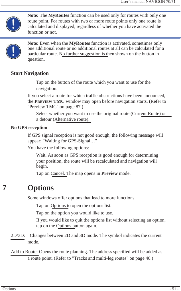                                           7              User’s manual NAVIGON 70/71    Note: The MyRoutes function can be used only for routes with only one route point. For routes with two or more route points only one route is calculated and displayed, regardless of whether you have activated the function or not.  Note: Even when the MyRoutes function is activated, sometimes only   one additional route or no additional routes at all can be calculated for a particular route. No further suggestion is then shown on the button in question.  Start Navigation Tap on the button of the route which you want to use for the navigation. If you select a route for which traffic obstructions have been announced, the PREVIEW TMC window may open before navigation starts. (Refer to &quot;Preview TMC&quot; on page 87.) Select whether you want to use the original route (Current Route) or   a detour (Alternative route). No GPS reception If GPS signal reception is not good enough, the following message will appear: &quot;Waiting for GPS-Signal…&quot; You have the following options: Wait. As soon as GPS reception is good enough for determining your position, the route will be recalculated and navigation will begin. Tap on Cancel. The map opens in Preview mode.  Options Some windows offer options that lead to more functions. Tap on Options to open the options list. Tap on the option you would like to use. If you would like to quit the options list without selecting an option, tap on the Options button again. 2D/3D:    Changes between 2D and 3D mode. The symbol indicates the current mode. Add to Route: Opens the route planning. The address specified will be added as a route point. (Refer to &quot;Tracks and multi-leg routes&quot; on page 46.)     Options     - 51 - 