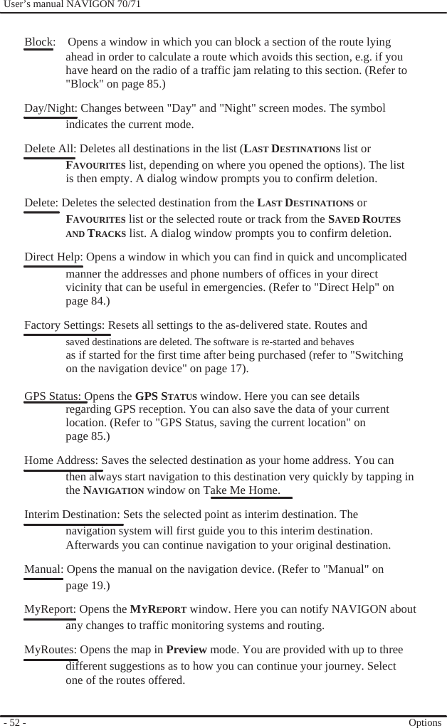              User’s manual NAVIGON 70/71    Block:    Opens a window in which you can block a section of the route lying ahead in order to calculate a route which avoids this section, e.g. if you have heard on the radio of a traffic jam relating to this section. (Refer to &quot;Block&quot; on page 85.) Day/Night: Changes between &quot;Day&quot; and &quot;Night&quot; screen modes. The symbol indicates the current mode. Delete All: Deletes all destinations in the list (LAST DESTINATIONS list or FAVOURITES list, depending on where you opened the options). The list is then empty. A dialog window prompts you to confirm deletion. Delete: Deletes the selected destination from the LAST DESTINATIONS or FAVOURITES list or the selected route or track from the SAVED ROUTES AND TRACKS list. A dialog window prompts you to confirm deletion. Direct Help: Opens a window in which you can find in quick and uncomplicated manner the addresses and phone numbers of offices in your direct vicinity that can be useful in emergencies. (Refer to &quot;Direct Help&quot; on page 84.) Factory Settings: Resets all settings to the as-delivered state. Routes and saved destinations are deleted. The software is re-started and behaves as if started for the first time after being purchased (refer to &quot;Switching on the navigation device&quot; on page 17).  GPS Status: Opens the GPS STATUS window. Here you can see details regarding GPS reception. You can also save the data of your current location. (Refer to &quot;GPS Status, saving the current location&quot; on page 85.) Home Address: Saves the selected destination as your home address. You can then always start navigation to this destination very quickly by tapping in the NAVIGATION window on Take Me Home. Interim Destination: Sets the selected point as interim destination. The navigation system will first guide you to this interim destination. Afterwards you can continue navigation to your original destination. Manual: Opens the manual on the navigation device. (Refer to &quot;Manual&quot; on page 19.) MyReport: Opens the MYREPORT window. Here you can notify NAVIGON about any changes to traffic monitoring systems and routing. MyRoutes: Opens the map in Preview mode. You are provided with up to three different suggestions as to how you can continue your journey. Select one of the routes offered.   - 52 -     Options 