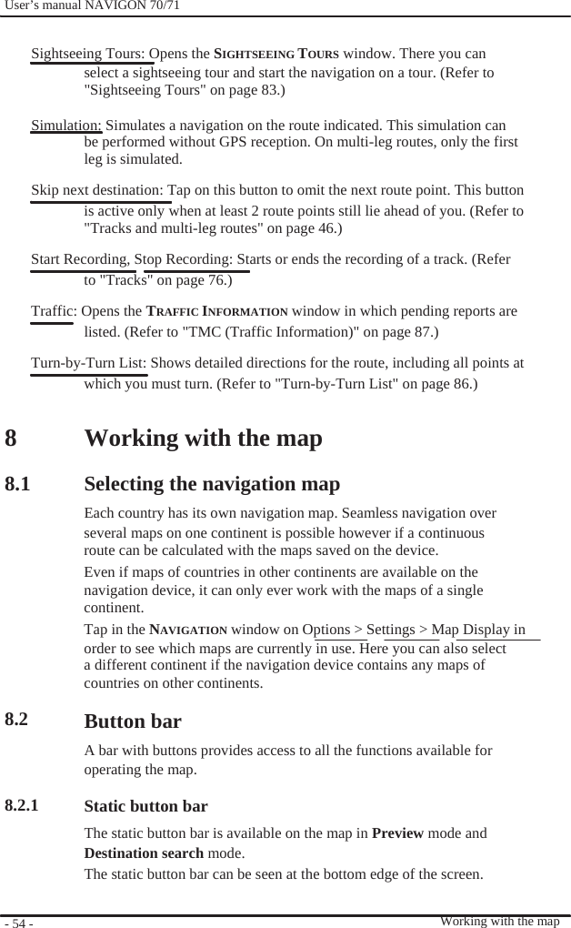              User’s manual NAVIGON 70/71    Sightseeing Tours: Opens the SIGHTSEEING TOURS window. There you can select a sightseeing tour and start the navigation on a tour. (Refer to &quot;Sightseeing Tours&quot; on page 83.)  Simulation: Simulates a navigation on the route indicated. This simulation can be performed without GPS reception. On multi-leg routes, only the first leg is simulated. Skip next destination: Tap on this button to omit the next route point. This button is active only when at least 2 route points still lie ahead of you. (Refer to &quot;Tracks and multi-leg routes&quot; on page 46.) Start Recording, Stop Recording: Starts or ends the recording of a track. (Refer to &quot;Tracks&quot; on page 76.) Traffic: Opens the TRAFFIC INFORMATION window in which pending reports are listed. (Refer to &quot;TMC (Traffic Information)&quot; on page 87.) Turn-by-Turn List: Shows detailed directions for the route, including all points at which you must turn. (Refer to &quot;Turn-by-Turn List&quot; on page 86.)  8  8.1           8.2    8.2.1      - 54 -    Working with the map  Selecting the navigation map Each country has its own navigation map. Seamless navigation over several maps on one continent is possible however if a continuous route can be calculated with the maps saved on the device. Even if maps of countries in other continents are available on the navigation device, it can only ever work with the maps of a single continent. Tap in the NAVIGATION window on Options &gt; Settings &gt; Map Display in order to see which maps are currently in use. Here you can also select a different continent if the navigation device contains any maps of countries on other continents.  Button bar A bar with buttons provides access to all the functions available for operating the map.  Static button bar The static button bar is available on the map in Preview mode and Destination search mode. The static button bar can be seen at the bottom edge of the screen.    Working with the map 