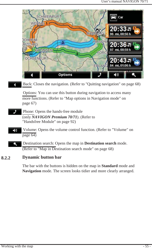                                           8.2.2              User’s manual NAVIGON 70/71                   Back: Closes the navigation. (Refer to &quot;Quitting navigation&quot; on page 68)   Options: You can use this button during navigation to access many   more functions. (Refer to &quot;Map options in Navigation mode&quot; on page 67)   Phone: Opens the hands-free module (only NAVIGON Premium 70/71). (Refer to   &quot;Handsfree Module&quot; on page 92)     Volume: Opens the volume control function. (Refer to &quot;Volume&quot; on page 64)   Destination search: Opens the map in Destination search mode. (Refer to &quot;Map in Destination search mode&quot; on page 68) Dynamic button bar The bar with the buttons is hidden on the map in Standard mode and Navigation mode. The screen looks tidier and more clearly arranged.              Working with the map              - 55 - 