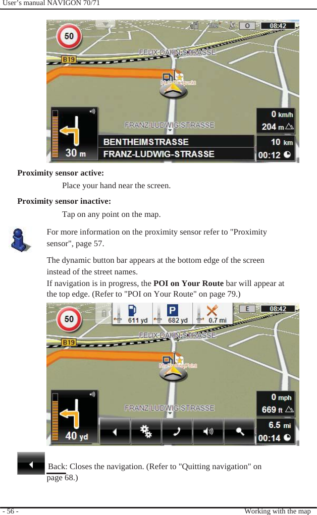              User’s manual NAVIGON 70/71                 Proximity sensor active: Place your hand near the screen.   Proximity sensor inactive: Tap on any point on the map. For more information on the proximity sensor refer to &quot;Proximity   sensor&quot;, page 57.   The dynamic button bar appears at the bottom edge of the screen instead of the street names. If navigation is in progress, the POI on Your Route bar will appear at the top edge. (Refer to &quot;POI on Your Route&quot; on page 79.)                 Back: Closes the navigation. (Refer to &quot;Quitting navigation&quot; on page 68.)   - 56 -     Working with the map 