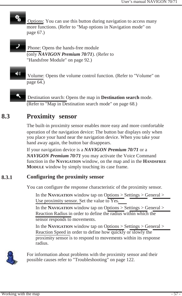                                8.3         8.3.1              User’s manual NAVIGON 70/71       Options: You can use this button during navigation to access many   more functions. (Refer to &quot;Map options in Navigation mode&quot; on page 67.)    Phone: Opens the hands-free module (only NAVIGON Premium 70/71). (Refer to   &quot;Handsfree Module&quot; on page 92.)    Volume: Opens the volume control function. (Refer to &quot;Volume&quot; on page 64.)    Destination search: Opens the map in Destination search mode. (Refer to &quot;Map in Destination search mode&quot; on page 68.)  Proximity sensor The built-in proximity sensor enables more easy and more comfortable operation of the navigation device: The button bar displays only when you place your hand near the navigation device. When you take your   hand away again, the button bar disappears. If your navigation device is a NAVIGON Premium 70/71 or a NAVIGON Premium 70/71 you may activate the Voice Command function in the NAVIGATION window, on the map and in the HANDSFREE MODULE window by simply touching its case frame. Configuring the proximity sensor You can configure the response characteristic of the proximity sensor. In the NAVIGATION window tap on Options &gt; Settings &gt; General &gt; Use proximity sensor. Set the value to Yes. In the NAVIGATION window tap on Options &gt; Settings &gt; General &gt; Reaction Radius in order to define the radius within which the sensor responds to movements. In the NAVIGATION window tap on Options &gt; Settings &gt; General &gt; Reaction Speed in order to define how quickly or slowly the proximity sensor is to respond to movements within its response radius.  For information about problems with the proximity sensor and their possible causes refer to &quot;Troubleshooting&quot; on page 122.     Working with the map     - 57 - 