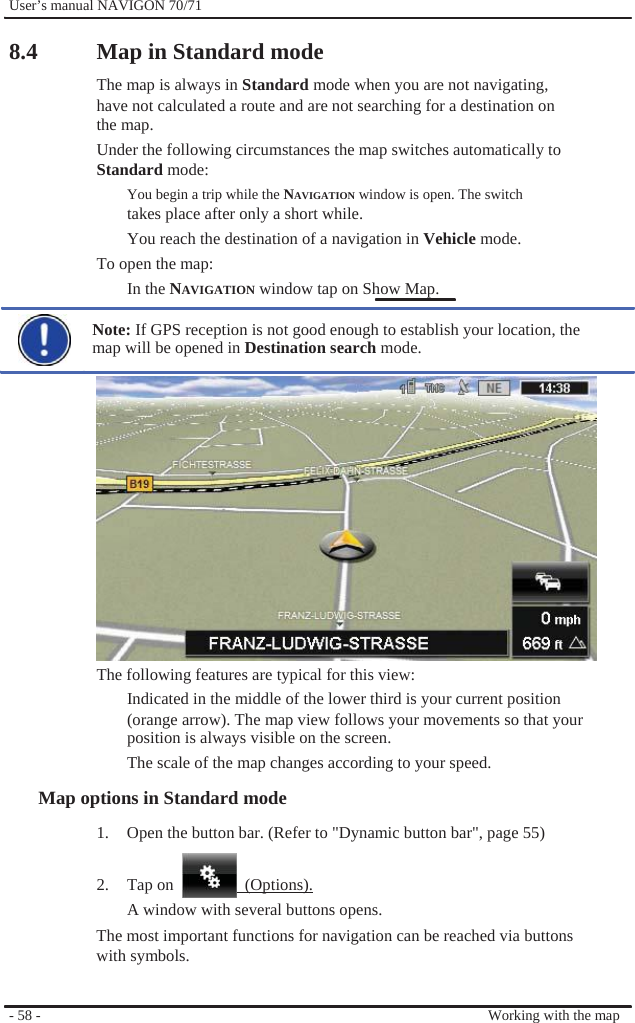              User’s manual NAVIGON 70/71    8.4  Map in Standard mode The map is always in Standard mode when you are not navigating, have not calculated a route and are not searching for a destination on   the map. Under the following circumstances the map switches automatically to Standard mode:   You begin a trip while the NAVIGATION window is open. The switch takes place after only a short while. You reach the destination of a navigation in Vehicle mode. To open the map: In the NAVIGATION window tap on Show Map.  Note: If GPS reception is not good enough to establish your location, the map will be opened in Destination search mode.                 The following features are typical for this view: Indicated in the middle of the lower third is your current position (orange arrow). The map view follows your movements so that your position is always visible on the screen. The scale of the map changes according to your speed. Map options in Standard mode 1.  Open the button bar. (Refer to &quot;Dynamic button bar&quot;, page 55)  2. Tap on   (Options).      - 58 -   A window with several buttons opens. The most important functions for navigation can be reached via buttons with symbols.    Working with the map 