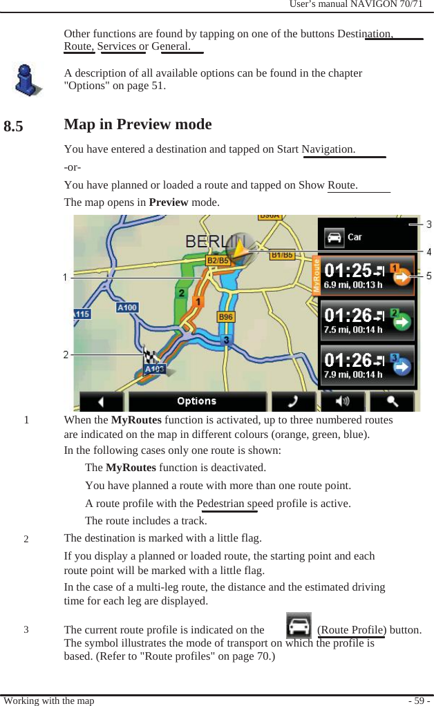                      8.5                   1        2      3              User’s manual NAVIGON 70/71    Other functions are found by tapping on one of the buttons Destination, Route, Services or General.  A description of all available options can be found in the chapter &quot;Options&quot; on page 51.  Map in Preview mode   You have entered a destination and tapped on Start Navigation. -or- You have planned or loaded a route and tapped on Show Route. The map opens in Preview mode.              When the MyRoutes function is activated, up to three numbered routes are indicated on the map in different colours (orange, green, blue). In the following cases only one route is shown: The MyRoutes function is deactivated. You have planned a route with more than one route point. A route profile with the Pedestrian speed profile is active. The route includes a track. The destination is marked with a little flag. If you display a planned or loaded route, the starting point and each route point will be marked with a little flag. In the case of a multi-leg route, the distance and the estimated driving time for each leg are displayed.  The current route profile is indicated on the    (Route Profile) button. The symbol illustrates the mode of transport on which the profile is based. (Refer to &quot;Route profiles&quot; on page 70.)   Working with the map   - 59 - 