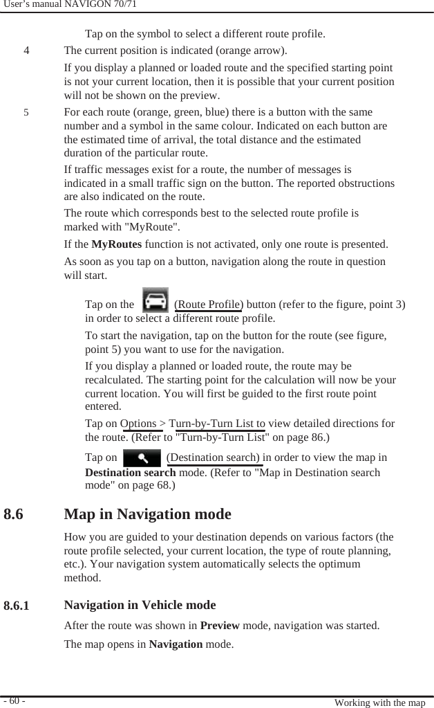              User’s manual NAVIGON 70/71    Tap on the symbol to select a different route profile. 4    5                          8.6      8.6.1      - 60 -   The current position is indicated (orange arrow). If you display a planned or loaded route and the specified starting point is not your current location, then it is possible that your current position will not be shown on the preview. For each route (orange, green, blue) there is a button with the same   number and a symbol in the same colour. Indicated on each button are the estimated time of arrival, the total distance and the estimated duration of the particular route. If traffic messages exist for a route, the number of messages is indicated in a small traffic sign on the button. The reported obstructions are also indicated on the route. The route which corresponds best to the selected route profile is marked with &quot;MyRoute&quot;. If the MyRoutes function is not activated, only one route is presented. As soon as you tap on a button, navigation along the route in question will start.  Tap on the      (Route Profile) button (refer to the figure, point 3) in order to select a different route profile. To start the navigation, tap on the button for the route (see figure, point 5) you want to use for the navigation. If you display a planned or loaded route, the route may be recalculated. The starting point for the calculation will now be your current location. You will first be guided to the first route point entered. Tap on Options &gt; Turn-by-Turn List to view detailed directions for the route. (Refer to &quot;Turn-by-Turn List&quot; on page 86.) Tap on    (Destination search) in order to view the map in Destination search mode. (Refer to &quot;Map in Destination search mode&quot; on page 68.)  Map in Navigation mode How you are guided to your destination depends on various factors (the route profile selected, your current location, the type of route planning, etc.). Your navigation system automatically selects the optimum method.  Navigation in Vehicle mode After the route was shown in Preview mode, navigation was started. The map opens in Navigation mode.    Working with the map 