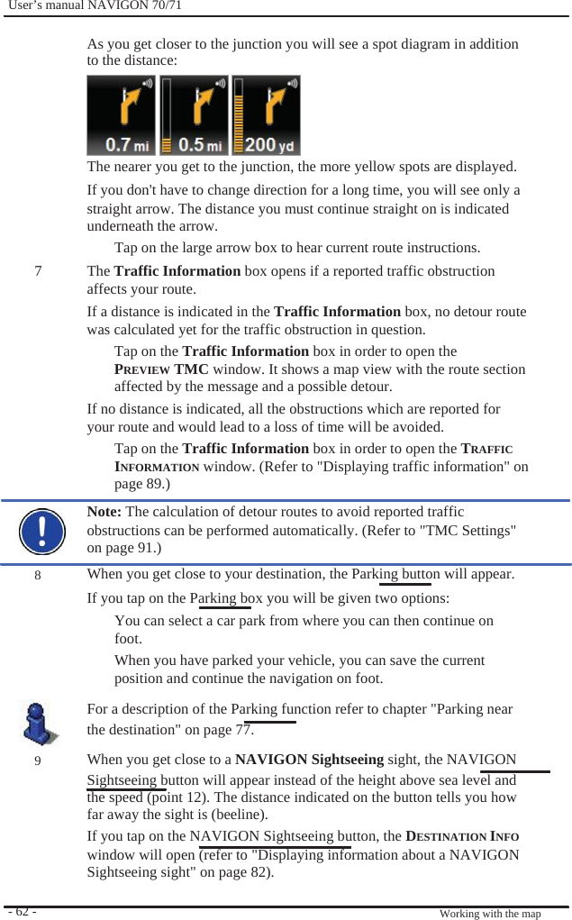              User’s manual NAVIGON 70/71    As you get closer to the junction you will see a spot diagram in addition to the distance:     The nearer you get to the junction, the more yellow spots are displayed. If you don&apos;t have to change direction for a long time, you will see only a   straight arrow. The distance you must continue straight on is indicated underneath the arrow.   Tap on the large arrow box to hear current route instructions. 7               8         9       - 62 -   The Traffic Information box opens if a reported traffic obstruction affects your route. If a distance is indicated in the Traffic Information box, no detour route was calculated yet for the traffic obstruction in question. Tap on the Traffic Information box in order to open the PREVIEW TMC window. It shows a map view with the route section affected by the message and a possible detour. If no distance is indicated, all the obstructions which are reported for your route and would lead to a loss of time will be avoided. Tap on the Traffic Information box in order to open the TRAFFIC INFORMATION window. (Refer to &quot;Displaying traffic information&quot; on page 89.) Note: The calculation of detour routes to avoid reported traffic obstructions can be performed automatically. (Refer to &quot;TMC Settings&quot; on page 91.) When you get close to your destination, the Parking button will appear. If you tap on the Parking box you will be given two options: You can select a car park from where you can then continue on foot. When you have parked your vehicle, you can save the current position and continue the navigation on foot. For a description of the Parking function refer to chapter &quot;Parking near the destination&quot; on page 77. When you get close to a NAVIGON Sightseeing sight, the NAVIGON Sightseeing button will appear instead of the height above sea level and the speed (point 12). The distance indicated on the button tells you how   far away the sight is (beeline). If you tap on the NAVIGON Sightseeing button, the DESTINATION INFO window will open (refer to &quot;Displaying information about a NAVIGON Sightseeing sight&quot; on page 82).   Working with the map 