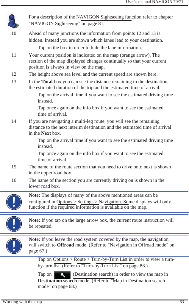              User’s manual NAVIGON 70/71    For a description of the NAVIGON Sightseeing function refer to chapter &quot;NAVIGON Sightseeing&quot; on page 81. 10  Ahead of many junctions the information from points 12 and 13 is hidden. Instead you are shown which lanes lead to your destination. Tap on the box in order to hide the lane information. 11  Your current position is indicated on the map (orange arrow). The section of the map displayed changes continually so that your current position is always in view on the map. 12  The height above sea level and the current speed are shown here.   13 In the Total box you can see the distance remaining to the destination, the estimated duration of the trip and the estimated time of arrival. Tap on the arrival time if you want to see the estimated driving time instead. Tap once again on the info box if you want to see the estimated time of arrival. 14  If you are navigating a multi-leg route, you will see the remaining distance to the next interim destination and the estimated time of arrival in the Next box.   Tap on the arrival time if you want to see the estimated driving time instead. Tap once again on the info box if you want to see the estimated time of arrival. 15  The name of the route section that you need to drive onto next is shown in the upper road box. 16  The name of the section you are currently driving on is shown in the   lower road box. Note: The displays of many of the above mentioned areas can be configured in Options &gt; Settings &gt; Navigation. Some displays will only   function if the required information is available on the map.  Note: If you tap on the large arrow box, the current route instruction will be repeated.  Note: If you leave the road system covered by the map, the navigation will switch to Offroad mode. (Refer to &quot;Navigation in Offroad mode&quot; on page 67.) Tap on Options &gt; Route &gt; Turn-by-Turn List in order to view a turn- by-turn list. (Refer to &quot;Turn-by-Turn List&quot; on page 86.) Tap on    (Destination search) in order to view the map in Destination search mode. (Refer to &quot;Map in Destination search mode&quot; on page 68.)  Working with the map  - 63 - 