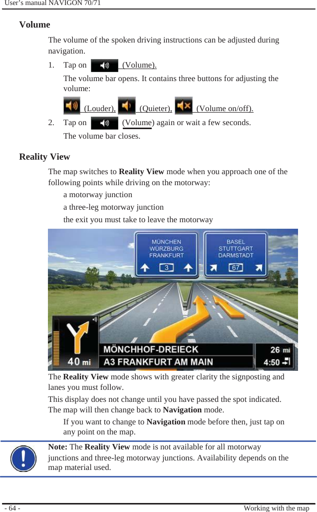              User’s manual NAVIGON 70/71    Volume The volume of the spoken driving instructions can be adjusted during navigation. 1. Tap on   (Volume). The volume bar opens. It contains three buttons for adjusting the volume:   (Louder),  (Quieter),  (Volume on/off). 2.  Tap on    (Volume) again or wait a few seconds. The volume bar closes.  Reality View   The map switches to Reality View mode when you approach one of the following points while driving on the motorway:   a motorway junction a three-leg motorway junction the exit you must take to leave the motorway              The Reality View mode shows with greater clarity the signposting and lanes you must follow. This display does not change until you have passed the spot indicated. The map will then change back to Navigation mode. If you want to change to Navigation mode before then, just tap on any point on the map. Note: The Reality View mode is not available for all motorway   junctions and three-leg motorway junctions. Availability depends on the map material used.    - 64 -      Working with the map 