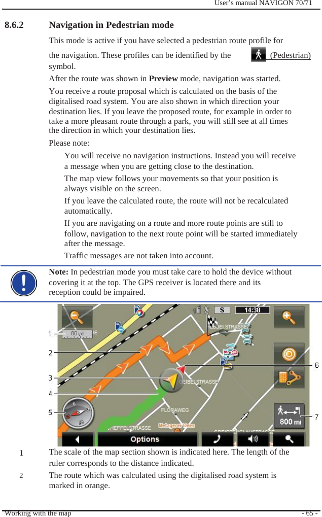                8.6.2                Navigation in Pedestrian mode              User’s manual NAVIGON 70/71                                        1  2 This mode is active if you have selected a pedestrian route profile for the navigation. These profiles can be identified by the    (Pedestrian) symbol. After the route was shown in Preview mode, navigation was started. You receive a route proposal which is calculated on the basis of the digitalised road system. You are also shown in which direction your destination lies. If you leave the proposed route, for example in order to take a more pleasant route through a park, you will still see at all times the direction in which your destination lies. Please note: You will receive no navigation instructions. Instead you will receive a message when you are getting close to the destination. The map view follows your movements so that your position is always visible on the screen. If you leave the calculated route, the route will not be recalculated automatically. If you are navigating on a route and more route points are still to follow, navigation to the next route point will be started immediately   after the message. Traffic messages are not taken into account. Note: In pedestrian mode you must take care to hold the device without covering it at the top. The GPS receiver is located there and its reception could be impaired.              The scale of the map section shown is indicated here. The length of the ruler corresponds to the distance indicated. The route which was calculated using the digitalised road system is marked in orange.  Working with the map  - 65 - 