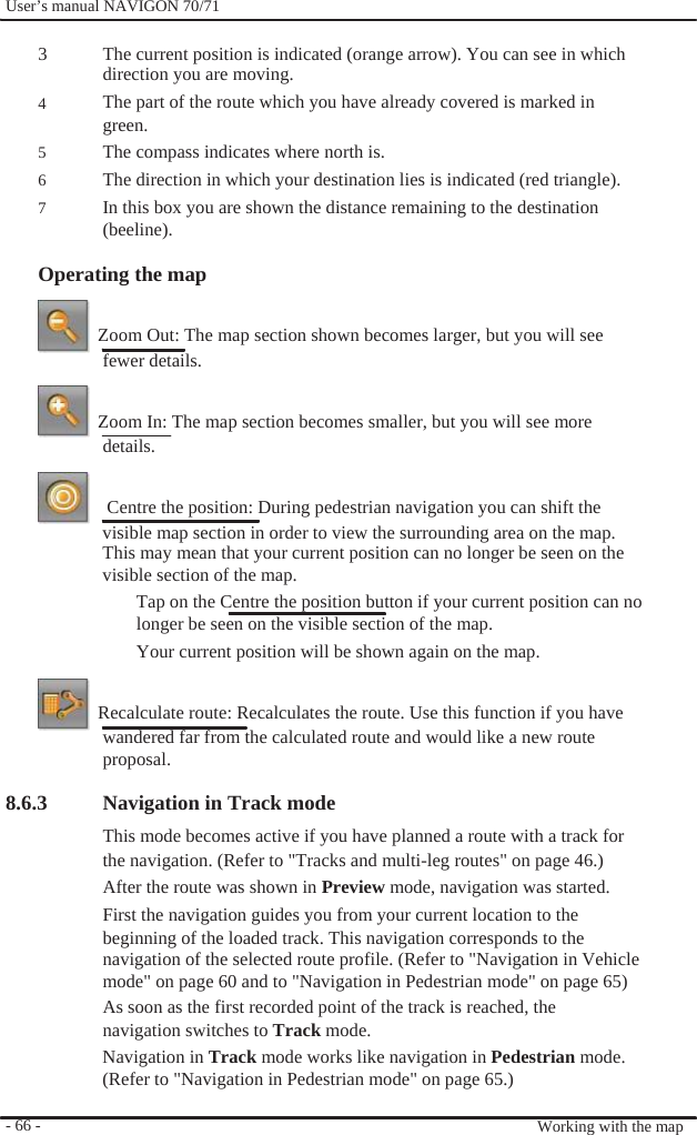              User’s manual NAVIGON 70/71    3  4  5 6 7  The current position is indicated (orange arrow). You can see in which direction you are moving. The part of the route which you have already covered is marked in green. The compass indicates where north is. The direction in which your destination lies is indicated (red triangle). In this box you are shown the distance remaining to the destination (beeline).  Operating the map    Zoom Out: The map section shown becomes larger, but you will see fewer details.    Zoom In: The map section becomes smaller, but you will see more details.      Centre the position: During pedestrian navigation you can shift the visible map section in order to view the surrounding area on the map. This may mean that your current position can no longer be seen on the visible section of the map. Tap on the Centre the position button if your current position can no longer be seen on the visible section of the map. Your current position will be shown again on the map.    Recalculate route: Recalculates the route. Use this function if you have wandered far from the calculated route and would like a new route proposal.  8.6.3             - 66 -    Navigation in Track mode This mode becomes active if you have planned a route with a track for the navigation. (Refer to &quot;Tracks and multi-leg routes&quot; on page 46.) After the route was shown in Preview mode, navigation was started. First the navigation guides you from your current location to the beginning of the loaded track. This navigation corresponds to the navigation of the selected route profile. (Refer to &quot;Navigation in Vehicle mode&quot; on page 60 and to &quot;Navigation in Pedestrian mode&quot; on page 65) As soon as the first recorded point of the track is reached, the navigation switches to Track mode. Navigation in Track mode works like navigation in Pedestrian mode. (Refer to &quot;Navigation in Pedestrian mode&quot; on page 65.)   Working with the map 