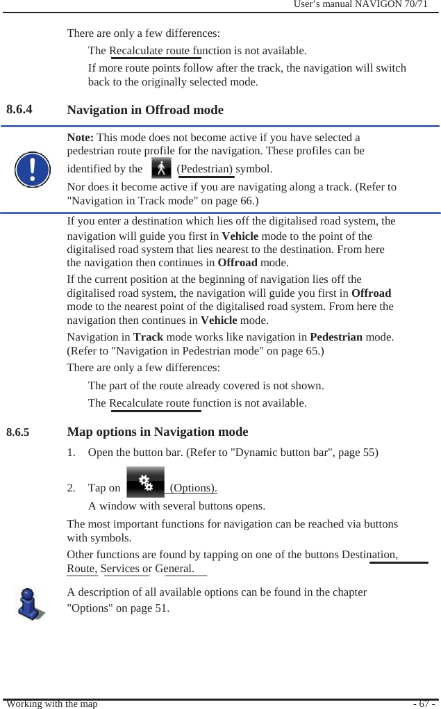                There are only a few differences:              User’s manual NAVIGON 70/71       8.6.4                     8.6.5 The Recalculate route function is not available. If more route points follow after the track, the navigation will switch back to the originally selected mode.  Navigation in Offroad mode    Note: This mode does not become active if you have selected a pedestrian route profile for the navigation. These profiles can be identified by the    (Pedestrian) symbol. Nor does it become active if you are navigating along a track. (Refer to &quot;Navigation in Track mode&quot; on page 66.) If you enter a destination which lies off the digitalised road system, the navigation will guide you first in Vehicle mode to the point of the digitalised road system that lies nearest to the destination. From here the navigation then continues in Offroad mode. If the current position at the beginning of navigation lies off the digitalised road system, the navigation will guide you first in Offroad mode to the nearest point of the digitalised road system. From here the navigation then continues in Vehicle mode. Navigation in Track mode works like navigation in Pedestrian mode. (Refer to &quot;Navigation in Pedestrian mode&quot; on page 65.) There are only a few differences: The part of the route already covered is not shown.   The Recalculate route function is not available.  Map options in Navigation mode 1.  Open the button bar. (Refer to &quot;Dynamic button bar&quot;, page 55)  2. Tap on   (Options). A window with several buttons opens. The most important functions for navigation can be reached via buttons with symbols. Other functions are found by tapping on one of the buttons Destination, Route, Services or General. A description of all available options can be found in the chapter &quot;Options&quot; on page 51.      Working with the map      - 67 - 