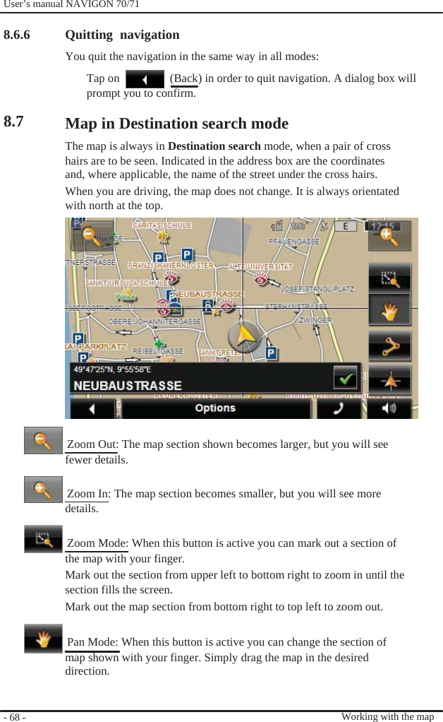              User’s manual NAVIGON 70/71    8.6.6     8.7                                      - 68 -    Quitting navigation You quit the navigation in the same way in all modes: Tap on    (Back) in order to quit navigation. A dialog box will prompt you to confirm.  Map in Destination search mode The map is always in Destination search mode, when a pair of cross hairs are to be seen. Indicated in the address box are the coordinates and, where applicable, the name of the street under the cross hairs. When you are driving, the map does not change. It is always orientated with north at the top.                 Zoom Out: The map section shown becomes larger, but you will see fewer details.    Zoom In: The map section becomes smaller, but you will see more details.    Zoom Mode: When this button is active you can mark out a section of the map with your finger. Mark out the section from upper left to bottom right to zoom in until the section fills the screen. Mark out the map section from bottom right to top left to zoom out.    Pan Mode: When this button is active you can change the section of map shown with your finger. Simply drag the map in the desired direction.    Working with the map 