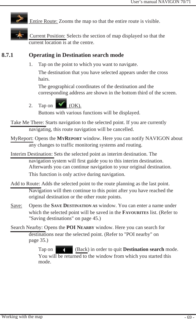                      8.7.1              User’s manual NAVIGON 70/71       Entire Route: Zooms the map so that the entire route is visible.    Current Position: Selects the section of map displayed so that the current location is at the centre.  Operating in Destination search mode 1.  Tap on the point to which you want to navigate. The destination that you have selected appears under the cross hairs. The geographical coordinates of the destination and the corresponding address are shown in the bottom third of the screen.  2. Tap on   (OK). Buttons with various functions will be displayed. Take Me There: Starts navigation to the selected point. If you are currently   navigating, this route navigation will be cancelled. MyReport: Opens the MYREPORT window. Here you can notify NAVIGON about any changes to traffic monitoring systems and routing. Interim Destination: Sets the selected point as interim destination. The navigation system will first guide you to this interim destination. Afterwards you can continue navigation to your original destination. This function is only active during navigation. Add to Route: Adds the selected point to the route planning as the last point. Navigation will then continue to this point after you have reached the original destination or the other route points. Save: Opens the SAVE DESTINATION AS window. You can enter a name under which the selected point will be saved in the FAVOURITES list. (Refer to &quot;Saving destinations&quot; on page 45.)   Search Nearby: Opens the POI NEARBY window. Here you can search for destinations near the selected point. (Refer to &quot;POI nearby&quot; on page 35.) Tap on    (Back) in order to quit Destination search mode. You will be returned to the window from which you started this mode.        Working with the map          - 69 - 