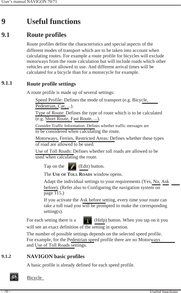              User’s manual NAVIGON 70/71     9  9.1       9.1.1                           9.1.2     - 70 -     Useful functions  Route profiles Route profiles define the characteristics and special aspects of the different modes of transport which are to be taken into account when calculating routes. For example a route profile for bicycles will exclude motorways from the route calculation but will include roads which other vehicles are not allowed to use. And different arrival times will be calculated for a bicycle than for a motorcycle for example.  Route profile settings A route profile is made up of several settings: Speed Profile: Defines the mode of transport (e.g. Bicycle, Pedestrian, Car, ...). Type of Route: Defines the type of route which is to be calculated (e.g. Short Route, Fast Route, ...).   Consider Traffic Information: Defines whether traffic messages are to be considered when calculating the route. Motorways, Ferries, Restricted Areas: Defines whether these types of road are allowed to be used. Use of Toll Roads: Defines whether toll roads are allowed to be used when calculating the route. Tap on the      (Edit) button. The USE OF TOLL ROADS window opens. Adapt the individual settings to your requirements (Yes, No, Ask before). (Refer also to Configuring the navigation system on page 115.) If you activate the Ask before setting, every time your route can take a toll road you will be prompted to make the corresponding setting(s). For each setting there is a    (Help) button. When you tap on it you will see an exact definition of the setting in question. The number of possible settings depends on the selected speed profile. For example, for the Pedestrian speed profile there are no Motorways   and Use of Toll Roads settings.  NAVIGON basic profiles A basic profile is already defined for each speed profile.  Bicycle    Useful functions 