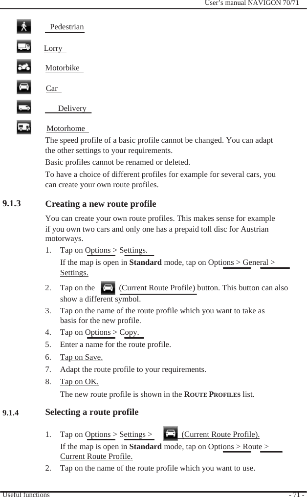                Pedestrian   Lorry    Motorbike    Car    Delivery  Motorhome                User’s manual NAVIGON 70/71         9.1.3                   9.1.4 The speed profile of a basic profile cannot be changed. You can adapt the other settings to your requirements. Basic profiles cannot be renamed or deleted. To have a choice of different profiles for example for several cars, you can create your own route profiles.  Creating a new route profile You can create your own route profiles. This makes sense for example if you own two cars and only one has a prepaid toll disc for Austrian motorways. 1.  Tap on Options &gt; Settings. If the map is open in Standard mode, tap on Options &gt; General &gt; Settings. 2.  Tap on the      (Current Route Profile) button. This button can also show a different symbol. 3.  Tap on the name of the route profile which you want to take as basis for the new profile. 4.  Tap on Options &gt; Copy. 5.  Enter a name for the route profile.   6.  Tap on Save. 7.  Adapt the route profile to your requirements. 8.  Tap on OK. The new route profile is shown in the ROUTE PROFILES list. Selecting a route profile  1.  Tap on Options &gt; Settings &gt;    (Current Route Profile). If the map is open in Standard mode, tap on Options &gt; Route &gt; Current Route Profile. 2.  Tap on the name of the route profile which you want to use.  Useful functions  - 71 - 