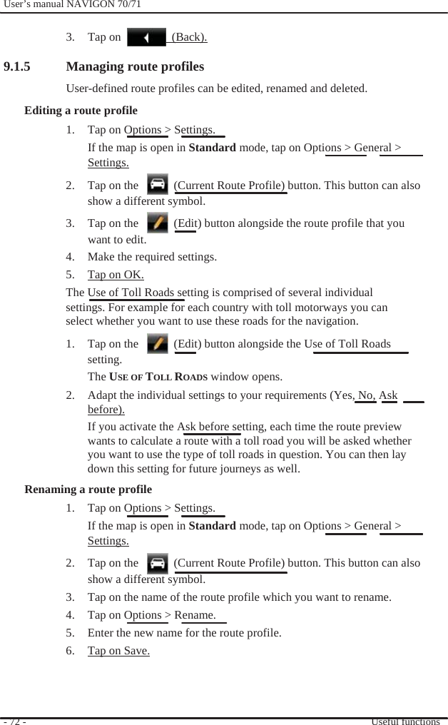              User’s manual NAVIGON 70/71    3. Tap on                 (Back).  9.1.5  Managing route profiles User-defined route profiles can be edited, renamed and deleted. Editing a route profile 1.  Tap on Options &gt; Settings. If the map is open in Standard mode, tap on Options &gt; General &gt; Settings. 2.  Tap on the      (Current Route Profile) button. This button can also show a different symbol. 3.  Tap on the      (Edit) button alongside the route profile that you want to edit. 4.  Make the required settings. 5.  Tap on OK. The Use of Toll Roads setting is comprised of several individual settings. For example for each country with toll motorways you can select whether you want to use these roads for the navigation. 1.  Tap on the      (Edit) button alongside the Use of Toll Roads   setting. The USE OF TOLL ROADS window opens. 2.  Adapt the individual settings to your requirements (Yes, No, Ask before). If you activate the Ask before setting, each time the route preview   wants to calculate a route with a toll road you will be asked whether you want to use the type of toll roads in question. You can then lay   down this setting for future journeys as well. Renaming a route profile 1.  Tap on Options &gt; Settings. If the map is open in Standard mode, tap on Options &gt; General &gt; Settings. 2.  Tap on the      (Current Route Profile) button. This button can also show a different symbol. 3.  Tap on the name of the route profile which you want to rename. 4.  Tap on Options &gt; Rename. 5.  Enter the new name for the route profile. 6.  Tap on Save.    - 72 -      Useful functions 