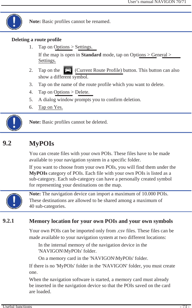                 Note: Basic profiles cannot be renamed.   Deleting a route profile 1.  Tap on Options &gt; Settings.              User’s manual NAVIGON 70/71                9.2           9.2.1 If the map is open in Standard mode, tap on Options &gt; General &gt; Settings. 2.  Tap on the      (Current Route Profile) button. This button can also show a different symbol. 3.  Tap on the name of the route profile which you want to delete. 4.  Tap on Options &gt; Delete. 5.  A dialog window prompts you to confirm deletion. 6.  Tap on Yes.  Note: Basic profiles cannot be deleted.   MyPOIs You can create files with your own POIs. These files have to be made available to your navigation system in a specific folder. If you want to choose from your own POIs, you will find them under the MyPOIs category of POIs. Each file with your own POIs is listed as a sub-category. Each sub-category can have a personally created symbol for representing your destinations on the map. Note: The navigation device can import a maximum of 10.000 POIs. These destinations are allowed to be shared among a maximum of 40 sub-categories.  Memory location for your own POIs and your own symbols Your own POIs can be imported only from .csv files. These files can be made available to your navigation system at two different locations: In the internal memory of the navigation device in the &apos;NAVIGON\MyPOIs&apos; folder. On a memory card in the &apos;NAVIGON\MyPOIs&apos; folder. If there is no &apos;MyPOIs&apos; folder in the &apos;NAVIGON&apos; folder, you must create one. When the navigation software is started, a memory card must already   be inserted in the navigation device so that the POIs saved on the card are loaded.  Useful functions  - 73 - 