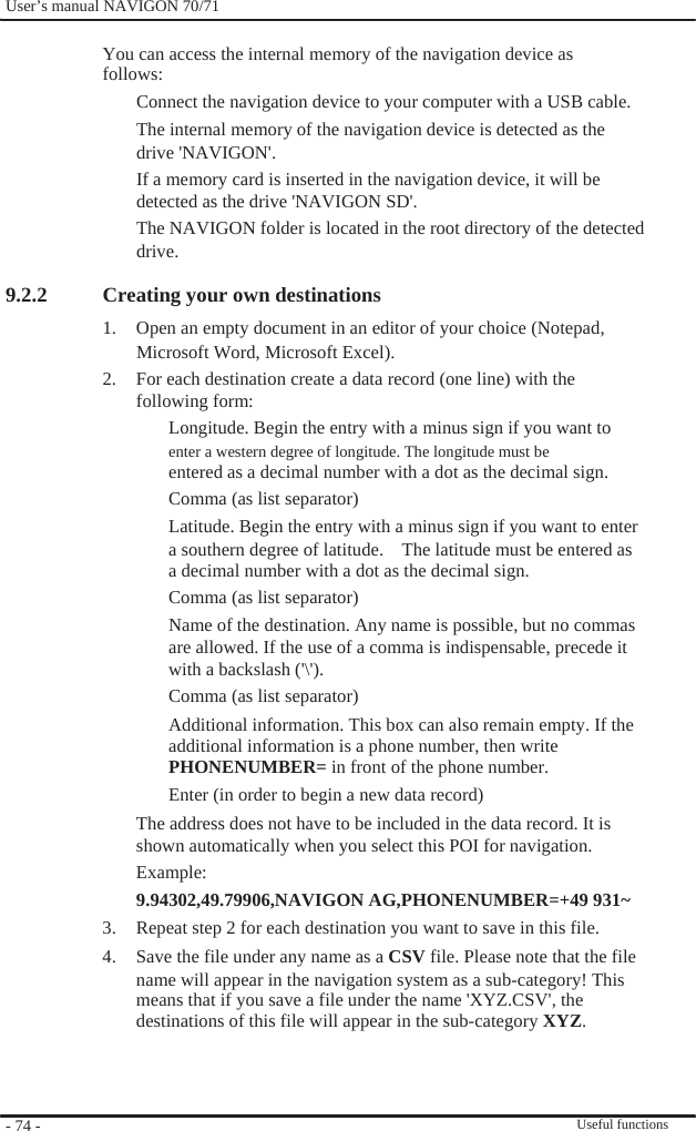              User’s manual NAVIGON 70/71    You can access the internal memory of the navigation device as follows: Connect the navigation device to your computer with a USB cable. The internal memory of the navigation device is detected as the drive &apos;NAVIGON&apos;. If a memory card is inserted in the navigation device, it will be detected as the drive &apos;NAVIGON SD&apos;. The NAVIGON folder is located in the root directory of the detected drive.  9.2.2                                  - 74 -    Creating your own destinations 1.  Open an empty document in an editor of your choice (Notepad, Microsoft Word, Microsoft Excel). 2.  For each destination create a data record (one line) with the following form: Longitude. Begin the entry with a minus sign if you want to enter a western degree of longitude. The longitude must be entered as a decimal number with a dot as the decimal sign. Comma (as list separator) Latitude. Begin the entry with a minus sign if you want to enter a southern degree of latitude.    The latitude must be entered as a decimal number with a dot as the decimal sign. Comma (as list separator) Name of the destination. Any name is possible, but no commas are allowed. If the use of a comma is indispensable, precede it with a backslash (&apos;\&apos;). Comma (as list separator) Additional information. This box can also remain empty. If the   additional information is a phone number, then write PHONENUMBER= in front of the phone number. Enter (in order to begin a new data record) The address does not have to be included in the data record. It is shown automatically when you select this POI for navigation. Example: 9.94302,49.79906,NAVIGON AG,PHONENUMBER=+49 931~ 3.  Repeat step 2 for each destination you want to save in this file. 4.  Save the file under any name as a CSV file. Please note that the file name will appear in the navigation system as a sub-category! This means that if you save a file under the name &apos;XYZ.CSV&apos;, the destinations of this file will appear in the sub-category XYZ.    Useful functions 