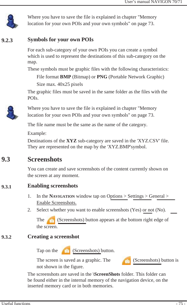                    9.2.3                  9.3    9.3.1       9.3.2              User’s manual NAVIGON 70/71    Where you have to save the file is explained in chapter &quot;Memory location for your own POIs and your own symbols&quot; on page 73.  Symbols for your own POIs For each sub-category of your own POIs you can create a symbol which is used to represent the destinations of this sub-category on the map. These symbols must be graphic files with the following characteristics: File format BMP (Bitmap) or PNG (Portable Network Graphic) Size max. 40x25 pixels The graphic files must be saved in the same folder as the files with the POIs. Where you have to save the file is explained in chapter &quot;Memory location for your own POIs and your own symbols&quot; on page 73. The file name must be the same as the name of the category. Example: Destinations of the XYZ sub-category are saved in the &apos;XYZ.CSV&apos; file. They are represented on the map by the &apos;XYZ.BMP&apos;symbol.  Screenshots You can create and save screenshots of the content currently shown on the screen at any moment. Enabling screenshots 1. In the NAVIGATION window tap on Options &gt; Settings &gt; General &gt; Enable Screenshots. 2.  Select whether you want to enable screenshots (Yes) or not (No). The    (Screenshots) button appears at the bottom right edge of the screen. Creating a screenshot  Tap on the      (Screenshots) button. The screen is saved as a graphic. The    (Screenshots) button is not shown in the figure. The screenshots are saved in the \ScreenShots folder. This folder can be found either in the internal memory of the navigation device, on the inserted memory card or in both memories.   Useful functions   - 75 - 