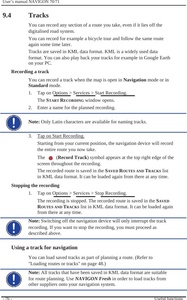              User’s manual NAVIGON 70/71    9.4  Tracks You can record any section of a route you take, even if it lies off the digitalised road system. You can record for example a bicycle tour and follow the same route again some time later. Tracks are saved in KML data format. KML is a widely used data format. You can also play back your tracks for example in Google Earth on your PC. Recording a track You can record a track when the map is open in Navigation mode or in Standard mode.   1.  Tap on Options &gt; Services &gt; Start Recording. The START RECORDING window opens. 2.  Enter a name for the planned recording.  Note: Only Latin characters are available for naming tracks.  3.  Tap on Start Recording. Starting from your current position, the navigation device will record the entire route you now take. The  (Record Track) symbol appears at the top right edge of the screen throughout the recording.   The recorded route is saved in the SAVED ROUTES AND TRACKS list in KML data format. It can be loaded again from there at any time. Stopping the recording 1.  Tap on Options &gt; Services &gt; Stop Recording. The recording is stopped. The recorded route is saved in the SAVED   ROUTES AND TRACKS list in KML data format. It can be loaded again from there at any time. Note: Switching off the navigation device will only interrupt the track recording. If you want to stop the recording, you must proceed as described above.  Using a track for navigation You can load saved tracks as part of planning a route. (Refer to &quot;Loading routes or tracks&quot; on page 48.) Note: All tracks that have been saved in KML data format are suitable for route planning. Use NAVIGON Fresh in order to load tracks from other suppliers onto your navigation system.  - 76 -    Useful functions 