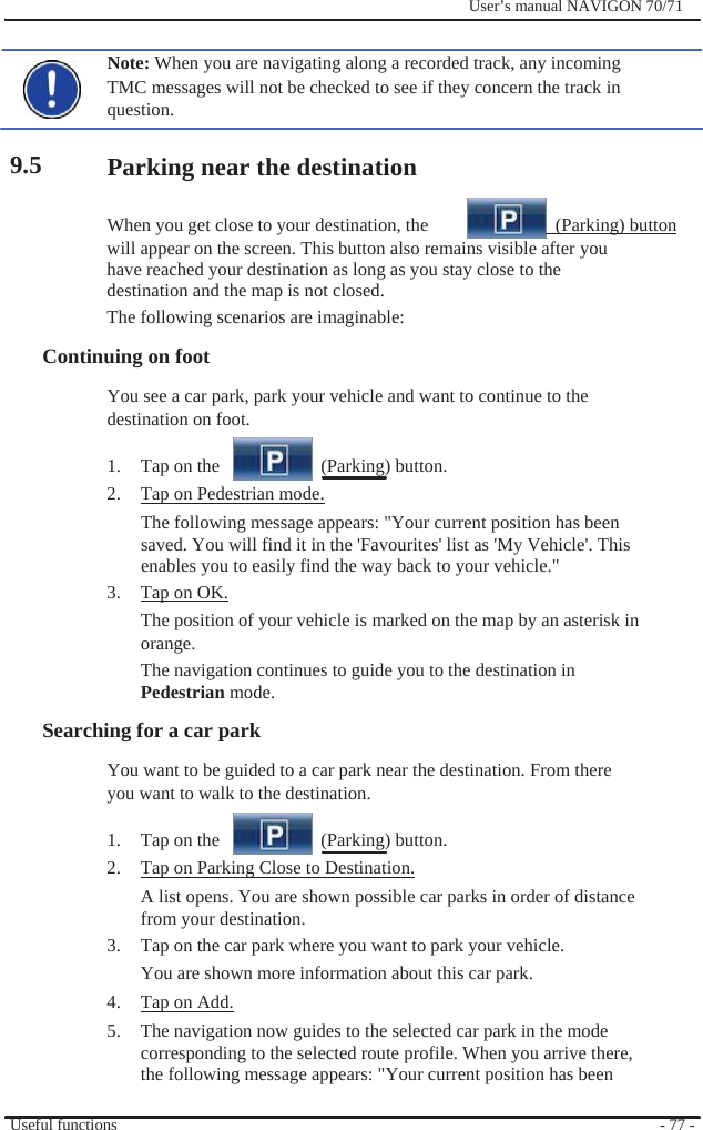                    9.5              User’s manual NAVIGON 70/71    Note: When you are navigating along a recorded track, any incoming TMC messages will not be checked to see if they concern the track in question.  Parking near the destination  When you get close to your destination, the    (Parking) button will appear on the screen. This button also remains visible after you have reached your destination as long as you stay close to the destination and the map is not closed. The following scenarios are imaginable: Continuing on foot You see a car park, park your vehicle and want to continue to the destination on foot.  1.  Tap on the     (Parking) button. 2.  Tap on Pedestrian mode. The following message appears: &quot;Your current position has been saved. You will find it in the &apos;Favourites&apos; list as &apos;My Vehicle&apos;. This enables you to easily find the way back to your vehicle.&quot; 3.  Tap on OK. The position of your vehicle is marked on the map by an asterisk in orange. The navigation continues to guide you to the destination in Pedestrian mode. Searching for a car park   You want to be guided to a car park near the destination. From there you want to walk to the destination.  1.  Tap on the     (Parking) button. 2.  Tap on Parking Close to Destination. A list opens. You are shown possible car parks in order of distance from your destination. 3.  Tap on the car park where you want to park your vehicle. You are shown more information about this car park. 4.  Tap on Add. 5.  The navigation now guides to the selected car park in the mode corresponding to the selected route profile. When you arrive there, the following message appears: &quot;Your current position has been  Useful functions  - 77 - 