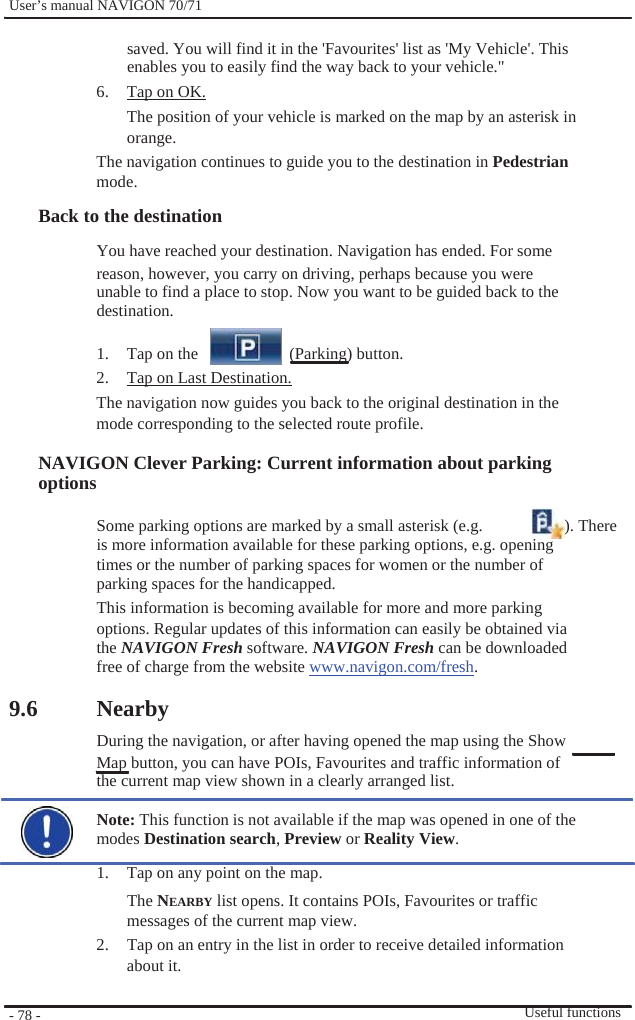              User’s manual NAVIGON 70/71    saved. You will find it in the &apos;Favourites&apos; list as &apos;My Vehicle&apos;. This enables you to easily find the way back to your vehicle.&quot; 6.  Tap on OK. The position of your vehicle is marked on the map by an asterisk in orange. The navigation continues to guide you to the destination in Pedestrian mode. Back to the destination You have reached your destination. Navigation has ended. For some reason, however, you carry on driving, perhaps because you were unable to find a place to stop. Now you want to be guided back to the   destination.  1.  Tap on the     (Parking) button. 2.  Tap on Last Destination. The navigation now guides you back to the original destination in the mode corresponding to the selected route profile.  NAVIGON Clever Parking: Current information about parking options  Some parking options are marked by a small asterisk (e.g.  ). There is more information available for these parking options, e.g. opening   times or the number of parking spaces for women or the number of parking spaces for the handicapped. This information is becoming available for more and more parking options. Regular updates of this information can easily be obtained via the NAVIGON Fresh software. NAVIGON Fresh can be downloaded free of charge from the website www.navigon.com/fresh.  9.6              - 78 -    Nearby During the navigation, or after having opened the map using the Show   Map button, you can have POIs, Favourites and traffic information of the current map view shown in a clearly arranged list.  Note: This function is not available if the map was opened in one of the modes Destination search, Preview or Reality View. 1.  Tap on any point on the map. The NEARBY list opens. It contains POIs, Favourites or traffic messages of the current map view. 2.  Tap on an entry in the list in order to receive detailed information about it.   Useful functions 