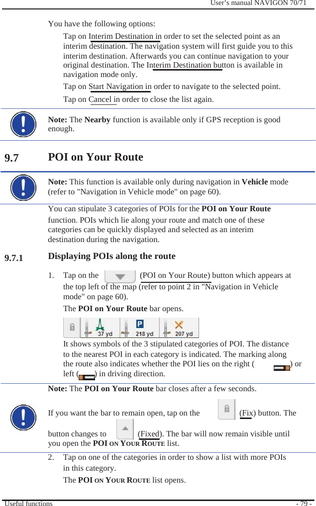                You have the following options:              User’s manual NAVIGON 70/71              9.7         9.7.1 Tap on Interim Destination in order to set the selected point as an interim destination. The navigation system will first guide you to this interim destination. Afterwards you can continue navigation to your original destination. The Interim Destination button is available in navigation mode only.   Tap on Start Navigation in order to navigate to the selected point. Tap on Cancel in order to close the list again.  Note: The Nearby function is available only if GPS reception is good enough.  POI on Your Route  Note: This function is available only during navigation in Vehicle mode (refer to &quot;Navigation in Vehicle mode&quot; on page 60).   You can stipulate 3 categories of POIs for the POI on Your Route function. POIs which lie along your route and match one of these categories can be quickly displayed and selected as an interim destination during the navigation. Displaying POIs along the route 1.  Tap on the      (POI on Your Route) button which appears at the top left of the map (refer to point 2 in &quot;Navigation in Vehicle mode&quot; on page 60). The POI on Your Route bar opens.   It shows symbols of the 3 stipulated categories of POI. The distance to the nearest POI in each category is indicated. The marking along the route also indicates whether the POI lies on the right (  ) or left (  ) in driving direction. Note: The POI on Your Route bar closes after a few seconds.  If you want the bar to remain open, tap on the    (Fix) button. The  button changes to      (Fixed). The bar will now remain visible until you open the POI ON YOUR ROUTE list. 2.  Tap on one of the categories in order to show a list with more POIs in this category.   The POI ON YOUR ROUTE list opens.  Useful functions  - 79 - 