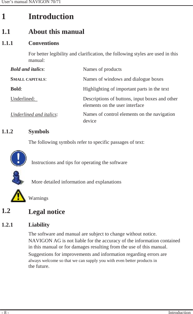              User’s manual NAVIGON 70/71    1  1.1 1.1.1  Introduction  About this manual Conventions For better legibility and clarification, the following styles are used in this manual: Bold and italics:  SMALL CAPITALS:  Bold:  Underlined:    Underlined and italics:   1.1.2 Symbols Names of products Names of windows and dialogue boxes Highlighting of important parts in the text Descriptions of buttons, input boxes and other elements on the user interface Names of control elements on the navigation device           1.2  1.2.1             - 8 -   The following symbols refer to specific passages of text:       Instructions and tips for operating the software       More detailed information and explanations   Warnings  Legal notice  Liability The software and manual are subject to change without notice. NAVIGON AG is not liable for the accuracy of the information contained in this manual or for damages resulting from the use of this manual. Suggestions for improvements and information regarding errors are always welcome so that we can supply you with even better products in the future.        Introduction 