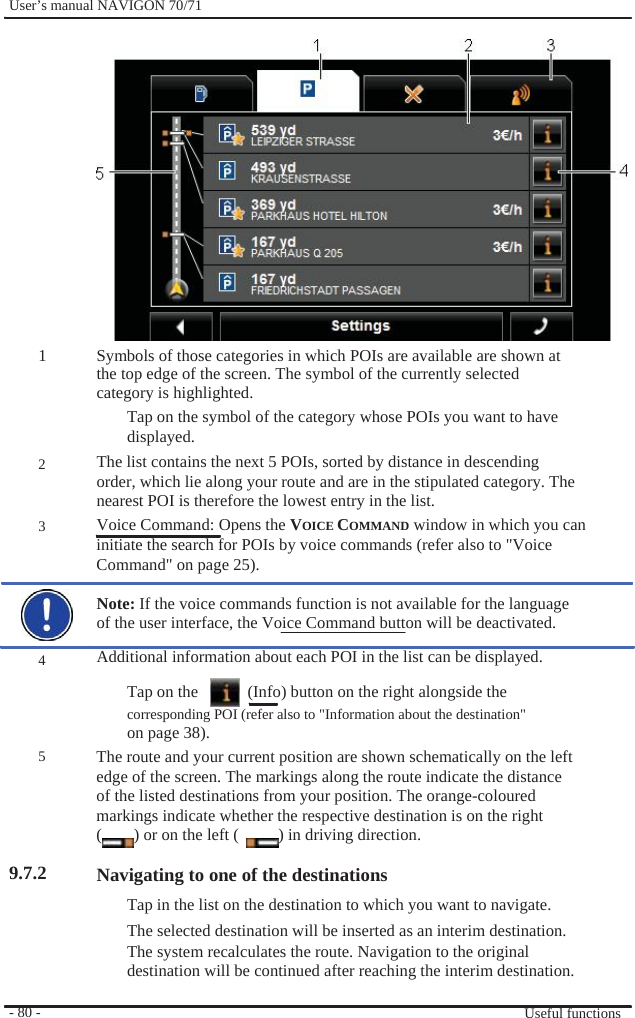              User’s manual NAVIGON 70/71                  1     2   3      4    5     9.7.2      - 80 -                  Symbols of those categories in which POIs are available are shown at the top edge of the screen. The symbol of the currently selected category is highlighted. Tap on the symbol of the category whose POIs you want to have displayed. The list contains the next 5 POIs, sorted by distance in descending order, which lie along your route and are in the stipulated category. The nearest POI is therefore the lowest entry in the list. Voice Command: Opens the VOICE COMMAND window in which you can initiate the search for POIs by voice commands (refer also to &quot;Voice Command&quot; on page 25).  Note: If the voice commands function is not available for the language of the user interface, the Voice Command button will be deactivated. Additional information about each POI in the list can be displayed. Tap on the      (Info) button on the right alongside the corresponding POI (refer also to &quot;Information about the destination&quot; on page 38). The route and your current position are shown schematically on the left edge of the screen. The markings along the route indicate the distance of the listed destinations from your position. The orange-coloured markings indicate whether the respective destination is on the right (  ) or on the left (  ) in driving direction.  Navigating to one of the destinations Tap in the list on the destination to which you want to navigate. The selected destination will be inserted as an interim destination. The system recalculates the route. Navigation to the original destination will be continued after reaching the interim destination.  Useful functions 