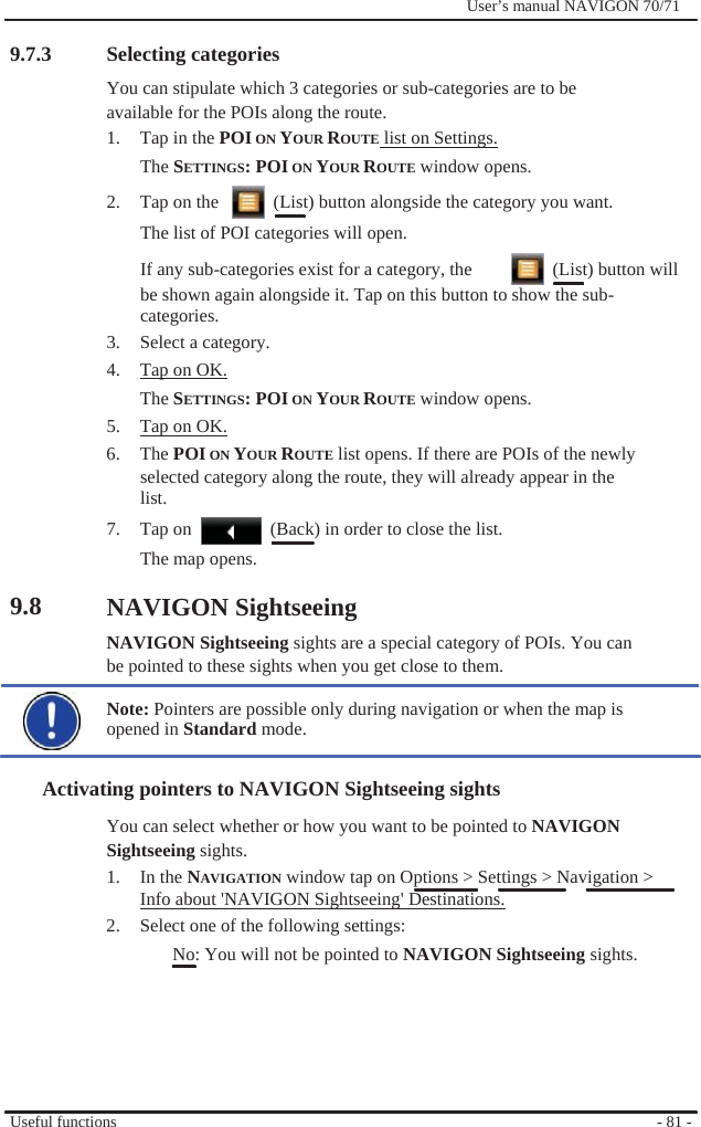                9.7.3                Selecting categories              User’s manual NAVIGON 70/71   You can stipulate which 3 categories or sub-categories are to be available for the POIs along the route. 1.  Tap in the POI ON YOUR ROUTE list on Settings. The SETTINGS: POI ON YOUR ROUTE window opens. 2.  Tap on the      (List) button alongside the category you want. The list of POI categories will open. If any sub-categories exist for a category, the    (List) button will be shown again alongside it. Tap on this button to show the sub- categories. 3.  Select a category. 4.  Tap on OK. The SETTINGS: POI ON YOUR ROUTE window opens. 5.  Tap on OK. 6. The POI ON YOUR ROUTE list opens. If there are POIs of the newly selected category along the route, they will already appear in the list. 7.  Tap on    (Back) in order to close the list.   9.8 The map opens.    NAVIGON Sightseeing NAVIGON Sightseeing sights are a special category of POIs. You can be pointed to these sights when you get close to them.  Note: Pointers are possible only during navigation or when the map is opened in Standard mode.  Activating pointers to NAVIGON Sightseeing sights You can select whether or how you want to be pointed to NAVIGON Sightseeing sights. 1. In the NAVIGATION window tap on Options &gt; Settings &gt; Navigation &gt; Info about &apos;NAVIGON Sightseeing&apos; Destinations. 2.  Select one of the following settings: No: You will not be pointed to NAVIGON Sightseeing sights.       Useful functions       - 81 - 