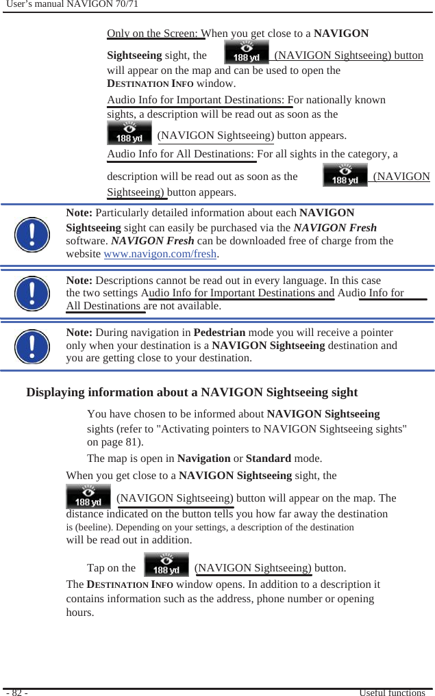              User’s manual NAVIGON 70/71    Only on the Screen: When you get close to a NAVIGON   Sightseeing sight, the    (NAVIGON Sightseeing) button will appear on the map and can be used to open the DESTINATION INFO window.   Audio Info for Important Destinations: For nationally known sights, a description will be read out as soon as the   (NAVIGON Sightseeing) button appears. Audio Info for All Destinations: For all sights in the category, a description will be read out as soon as the Sightseeing) button appears.  (NAVIGON Note: Particularly detailed information about each NAVIGON   Sightseeing sight can easily be purchased via the NAVIGON Fresh software. NAVIGON Fresh can be downloaded free of charge from the website www.navigon.com/fresh.  Note: Descriptions cannot be read out in every language. In this case the two settings Audio Info for Important Destinations and Audio Info for All Destinations are not available.  Note: During navigation in Pedestrian mode you will receive a pointer only when your destination is a NAVIGON Sightseeing destination and you are getting close to your destination.  Displaying information about a NAVIGON Sightseeing sight You have chosen to be informed about NAVIGON Sightseeing sights (refer to &quot;Activating pointers to NAVIGON Sightseeing sights&quot; on page 81). The map is open in Navigation or Standard mode.   When you get close to a NAVIGON Sightseeing sight, the   (NAVIGON Sightseeing) button will appear on the map. The distance indicated on the button tells you how far away the destination is (beeline). Depending on your settings, a description of the destination will be read out in addition.  Tap on the       (NAVIGON Sightseeing) button.        - 82 -   The DESTINATION INFO window opens. In addition to a description it contains information such as the address, phone number or opening hours.      Useful functions 