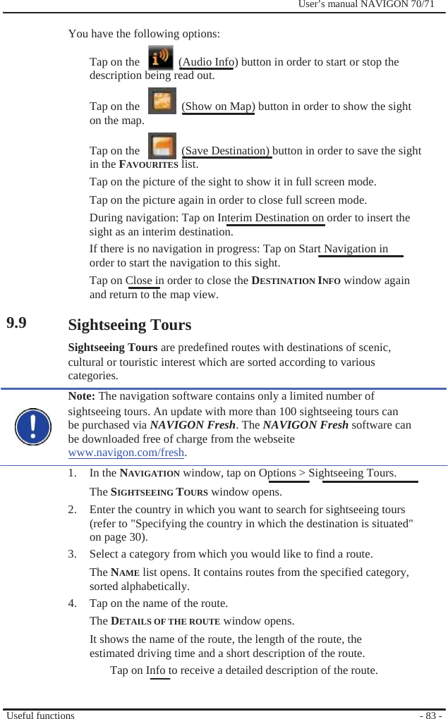                You have the following options:              User’s manual NAVIGON 70/71                    9.9  Tap on the      (Audio Info) button in order to start or stop the description being read out.  Tap on the      (Show on Map) button in order to show the sight on the map.  Tap on the      (Save Destination) button in order to save the sight in the FAVOURITES list. Tap on the picture of the sight to show it in full screen mode. Tap on the picture again in order to close full screen mode. During navigation: Tap on Interim Destination on order to insert the sight as an interim destination. If there is no navigation in progress: Tap on Start Navigation in order to start the navigation to this sight. Tap on Close in order to close the DESTINATION INFO window again and return to the map view.  Sightseeing Tours Sightseeing Tours are predefined routes with destinations of scenic, cultural or touristic interest which are sorted according to various categories. Note: The navigation software contains only a limited number of sightseeing tours. An update with more than 100 sightseeing tours can be purchased via NAVIGON Fresh. The NAVIGON Fresh software can be downloaded free of charge from the webseite www.navigon.com/fresh. 1. In the NAVIGATION window, tap on Options &gt; Sightseeing Tours. The SIGHTSEEING TOURS window opens. 2.  Enter the country in which you want to search for sightseeing tours (refer to &quot;Specifying the country in which the destination is situated&quot; on page 30). 3.  Select a category from which you would like to find a route. The NAME list opens. It contains routes from the specified category, sorted alphabetically. 4.  Tap on the name of the route. The DETAILS OF THE ROUTE window opens. It shows the name of the route, the length of the route, the estimated driving time and a short description of the route. Tap on Info to receive a detailed description of the route.   Useful functions   - 83 - 