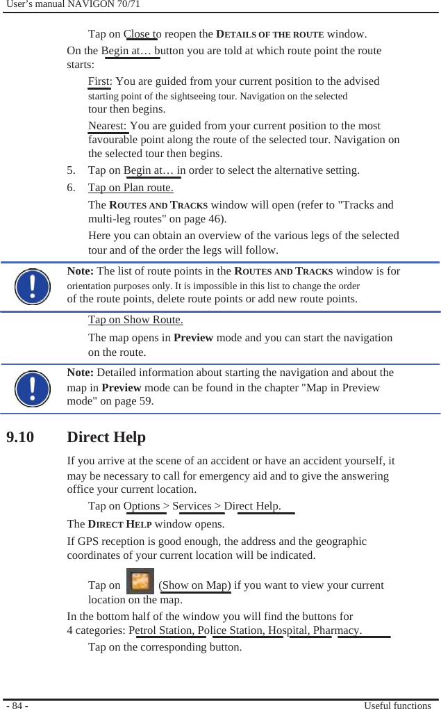              User’s manual NAVIGON 70/71    Tap on Close to reopen the DETAILS OF THE ROUTE window. On the Begin at… button you are told at which route point the route   starts: First: You are guided from your current position to the advised starting point of the sightseeing tour. Navigation on the selected tour then begins. Nearest: You are guided from your current position to the most favourable point along the route of the selected tour. Navigation on the selected tour then begins. 5.  Tap on Begin at… in order to select the alternative setting. 6.  Tap on Plan route. The ROUTES AND TRACKS window will open (refer to &quot;Tracks and multi-leg routes&quot; on page 46). Here you can obtain an overview of the various legs of the selected tour and of the order the legs will follow. Note: The list of route points in the ROUTES AND TRACKS window is for orientation purposes only. It is impossible in this list to change the order of the route points, delete route points or add new route points. Tap on Show Route. The map opens in Preview mode and you can start the navigation on the route. Note: Detailed information about starting the navigation and about the map in Preview mode can be found in the chapter &quot;Map in Preview mode&quot; on page 59.  9.10 Direct Help If you arrive at the scene of an accident or have an accident yourself, it may be necessary to call for emergency aid and to give the answering office your current location. Tap on Options &gt; Services &gt; Direct Help. The DIRECT HELP window opens. If GPS reception is good enough, the address and the geographic coordinates of your current location will be indicated.  Tap on    (Show on Map) if you want to view your current location on the map. In the bottom half of the window you will find the buttons for 4 categories: Petrol Station, Police Station, Hospital, Pharmacy. Tap on the corresponding button.      - 84 -      Useful functions 