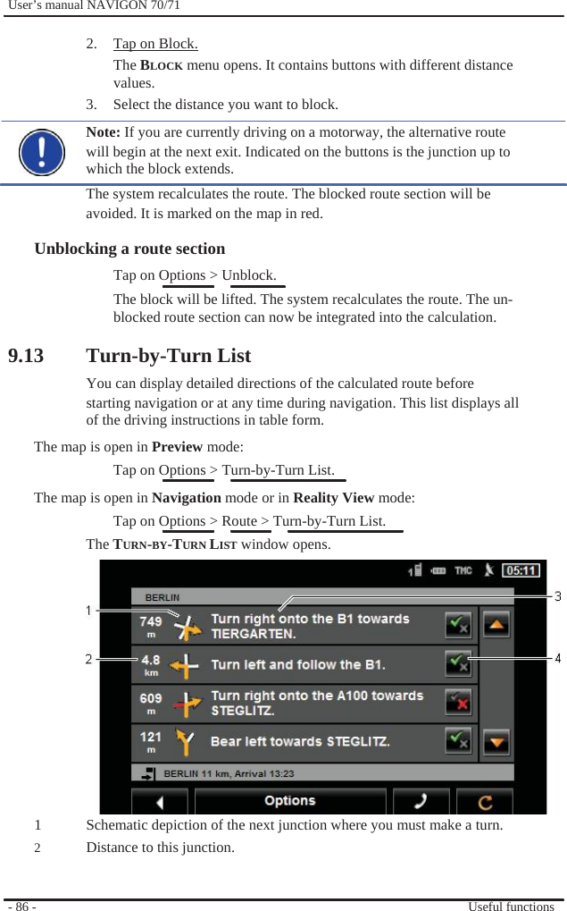              User’s manual NAVIGON 70/71    2.  Tap on Block. The BLOCK menu opens. It contains buttons with different distance values. 3.  Select the distance you want to block. Note: If you are currently driving on a motorway, the alternative route will begin at the next exit. Indicated on the buttons is the junction up to which the block extends. The system recalculates the route. The blocked route section will be avoided. It is marked on the map in red.  Unblocking a route section Tap on Options &gt; Unblock. The block will be lifted. The system recalculates the route. The un- blocked route section can now be integrated into the calculation.  9.13 Turn-by-Turn List You can display detailed directions of the calculated route before starting navigation or at any time during navigation. This list displays all of the driving instructions in table form. The map is open in Preview mode: Tap on Options &gt; Turn-by-Turn List. The map is open in Navigation mode or in Reality View mode: Tap on Options &gt; Route &gt; Turn-by-Turn List. The TURN-BY-TURN LIST window opens.              1 2   - 86 -                Schematic depiction of the next junction where you must make a turn. Distance to this junction.   Useful functions 