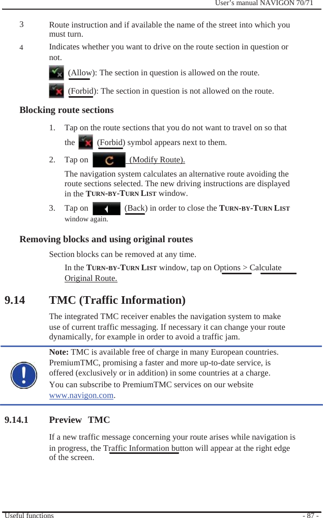                3  4              User’s manual NAVIGON 70/71    Route instruction and if available the name of the street into which you must turn. Indicates whether you want to drive on the route section in question or not.   (Allow): The section in question is allowed on the route.   (Forbid): The section in question is not allowed on the route. Blocking route sections 1.  Tap on the route sections that you do not want to travel on so that the    (Forbid) symbol appears next to them. 2.  Tap on    (Modify Route). The navigation system calculates an alternative route avoiding the route sections selected. The new driving instructions are displayed in the TURN-BY-TURN LIST window. 3. Tap on window again.   (Back) in order to close the TURN-BY-TURN LIST  Removing blocks and using original routes   Section blocks can be removed at any time. In the TURN-BY-TURN LIST window, tap on Options &gt; Calculate Original Route.  9.14 TMC (Traffic Information) The integrated TMC receiver enables the navigation system to make use of current traffic messaging. If necessary it can change your route dynamically, for example in order to avoid a traffic jam. Note: TMC is available free of charge in many European countries. PremiumTMC, promising a faster and more up-to-date service, is offered (exclusively or in addition) in some countries at a charge. You can subscribe to PremiumTMC services on our website www.navigon.com.  9.14.1 Preview TMC If a new traffic message concerning your route arises while navigation is in progress, the Traffic Information button will appear at the right edge of the screen.     Useful functions     - 87 - 