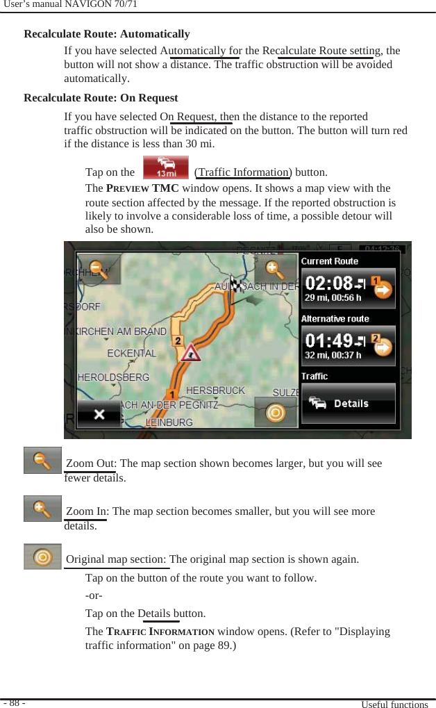              User’s manual NAVIGON 70/71    Recalculate Route: Automatically   If you have selected Automatically for the Recalculate Route setting, the button will not show a distance. The traffic obstruction will be avoided automatically. Recalculate Route: On Request If you have selected On Request, then the distance to the reported traffic obstruction will be indicated on the button. The button will turn red if the distance is less than 30 mi.  Tap on the       (Traffic Information) button.                                  - 88 -   The PREVIEW TMC window opens. It shows a map view with the route section affected by the message. If the reported obstruction is likely to involve a considerable loss of time, a possible detour will also be shown.                 Zoom Out: The map section shown becomes larger, but you will see fewer details.    Zoom In: The map section becomes smaller, but you will see more details.    Original map section: The original map section is shown again. Tap on the button of the route you want to follow.   -or- Tap on the Details button. The TRAFFIC INFORMATION window opens. (Refer to &quot;Displaying traffic information&quot; on page 89.)     Useful functions 