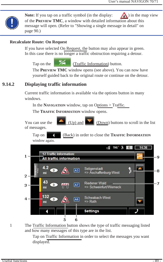              User’s manual NAVIGON 70/71    Note: If you tap on a traffic symbol (in the display:    ) in the map view   of the PREVIEW TMC, a window with detailed information about this message will open. (Refer to &quot;Showing a single message in detail&quot; on page 90.)  Recalculate Route: On Request If you have selected On Request, the button may also appear in green. In this case there is no longer a traffic obstruction requiring a detour.  Tap on the       (Traffic Information) button. The PREVIEW TMC window opens (see above). You can now have yourself guided back to the original route or continue on the detour. 9.14.2 Displaying traffic information Current traffic information is available via the options button in many windows. In the NAVIGATION window, tap on Options &gt; Traffic. The TRAFFIC INFORMATION window opens.  You can use the    (Up) and    (Down) buttons to scroll in the list of messages. Tap on window again.   (Back) in order to close the TRAFFIC INFORMATION               1               The Traffic Information button shows the type of traffic messaging listed and how many messages of this type are in the list. Tap on Traffic Information in order to select the messages you want   displayed.   Useful functions   - 89 - 