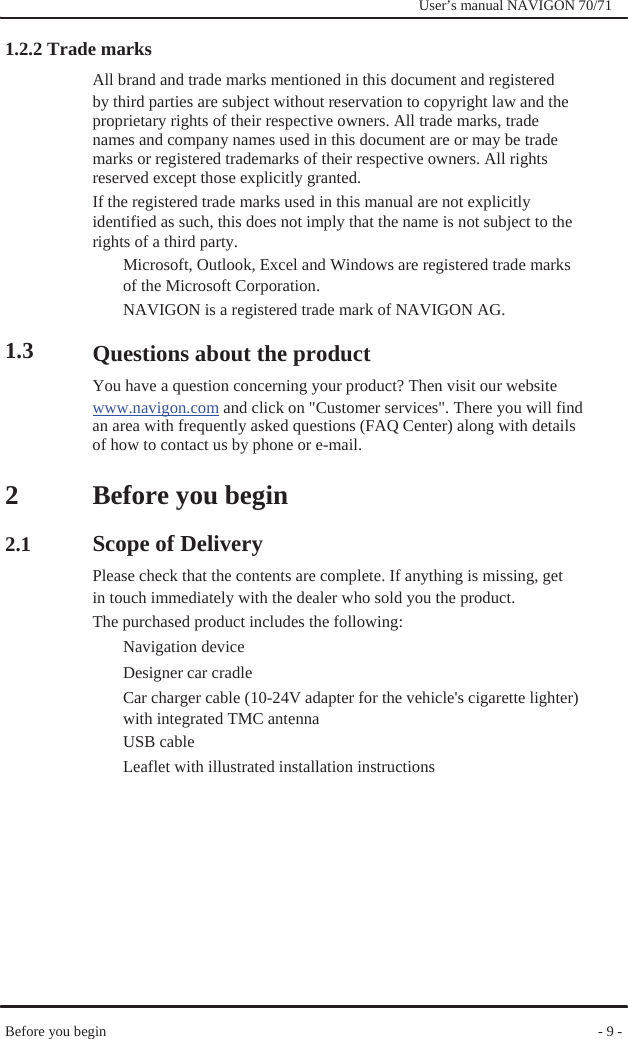                1.2.2 Trade marks              User’s manual NAVIGON 70/71               1.3      2  2.1 All brand and trade marks mentioned in this document and registered by third parties are subject without reservation to copyright law and the proprietary rights of their respective owners. All trade marks, trade names and company names used in this document are or may be trade marks or registered trademarks of their respective owners. All rights reserved except those explicitly granted. If the registered trade marks used in this manual are not explicitly   identified as such, this does not imply that the name is not subject to the rights of a third party.   Microsoft, Outlook, Excel and Windows are registered trade marks of the Microsoft Corporation. NAVIGON is a registered trade mark of NAVIGON AG.  Questions about the product You have a question concerning your product? Then visit our website www.navigon.com and click on &quot;Customer services&quot;. There you will find an area with frequently asked questions (FAQ Center) along with details of how to contact us by phone or e-mail.  Before you begin  Scope of Delivery   Please check that the contents are complete. If anything is missing, get in touch immediately with the dealer who sold you the product. The purchased product includes the following: Navigation device Designer car cradle Car charger cable (10-24V adapter for the vehicle&apos;s cigarette lighter) with integrated TMC antenna USB cable Leaflet with illustrated installation instructions            Before you begin             - 9 - 