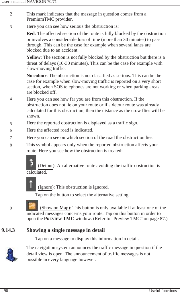              User’s manual NAVIGON 70/71    2  3           4    5 6 7 8          9  This mark indicates that the message in question comes from a PremiumTMC provider. Here you can see how serious the obstruction is: Red: The affected section of the route is fully blocked by the obstruction or involves a considerable loss of time (more than 30 minutes) to pass through. This can be the case for example when several lanes are blocked due to an accident. Yellow: The section is not fully blocked by the obstruction but there is a threat of delays (10-30 minutes). This can be the case for example with slow-moving traffic. No colour: The obstruction is not classified as serious. This can be the case for example when slow-moving traffic is reported on a very short section, when SOS telephones are not working or when parking areas are blocked off. Here you can see how far you are from this obstruction. If the obstruction does not lie on your route or if a detour route was already calculated for this obstruction, then the distance as the crow flies will be shown. Here the reported obstruction is displayed as a traffic sign. Here the affected road is indicated. Here you can see on which section of the road the obstruction lies. This symbol appears only when the reported obstruction affects your route. Here you see how the obstruction is treated:    (Detour): An alternative route avoiding the traffic obstruction is calculated.    (Ignore): This obstruction is ignored. Tap on the button to select the alternative setting.    (Show on Map): This button is only available if at least one of the indicated messages concerns your route. Tap on this button in order to open the PREVIEW TMC window. (Refer to &quot;Preview TMC&quot; on page 87.)  9.14.3 Showing a single message in detail Tap on a message to display this information in detail. The navigation system announces the traffic message in question if the detail view is open. The announcement of traffic messages is not possible in every language however.     - 90 -       Useful functions 